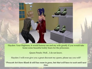 Hayden: Your Highness, it would honour me and my wife greatly if you would take
home some beautiful teddy bears for the princesses.
Queen Penelo: Well…I do not know.
Hayden: I will even give you a great discount my queen, please say you will?
*Prescott Art Store (Rank 4) still has room to grow, but that will have to wait until next
time.
 