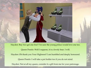 Hayden: Buy two get one free? I’m sure the young prince would love one too.
Queen Penelo: Well I suppose, it is a lovely bear. I will.
Hayden: Oh thank you Your Highness!! I am humbled and deeply honoured.
Queen Penelo: I will take a pot holder too if you do not mind.
Hayden: Not at all my queen, consider it a gift from me for your patronage.
 