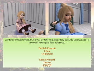 The twins look like living dolls, if not for their skin colour they would be identical and I’d
never tell them apart from a distance.
Delilah Prescott
Libra
1/10/3/7/10
Diana Prescott
Taurus
5/5/4/7/5
 