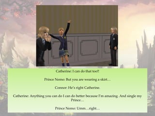 Catherine: I can do that too!!
Prince Nemo: But you are wearing a skirt…
Connor: He’s right Catherine.
Catherine: Anything you can do I can do better because I’m amazing. And single my
Prince…
Prince Nemo: Umm…right…
 