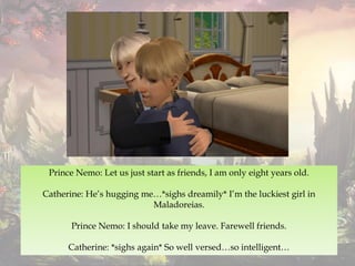 Prince Nemo: Let us just start as friends, I am only eight years old.
Catherine: He’s hugging me…*sighs dreamily* I’m the luckiest girl in
Maladoreias.
Prince Nemo: I should take my leave. Farewell friends.
Catherine: *sighs again* So well versed…so intelligent…
 