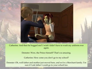 Catherine: And then he hugged me!! I wish I didn’t have to wash my uniform ever
again.
Demeter: Wow, the Prince himself? That’s so amazing.
Catherine: How come you don’t go to my school?
Demeter: Oh, well father and mother just moved here, and we’re a Merchant family. I’m
sure if I ask father I could go to your school too.
 