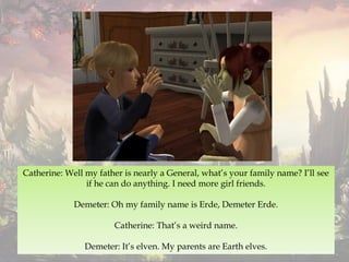 Catherine: Well my father is nearly a General, what’s your family name? I’ll see
if he can do anything. I need more girl friends.
Demeter: Oh my family name is Erde, Demeter Erde.
Catherine: That’s a weird name.
Demeter: It’s elven. My parents are Earth elves.
 