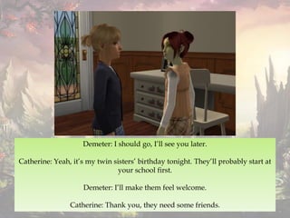 Demeter: I should go, I’ll see you later.
Catherine: Yeah, it’s my twin sisters’ birthday tonight. They’ll probably start at
your school first.
Demeter: I’ll make them feel welcome.
Catherine: Thank you, they need some friends.
 