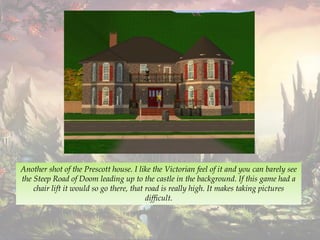 Another shot of the Prescott house. I like the Victorian feel of it and you can barely see
the Steep Road of Doom leading up to the castle in the background. If this game had a
chair lift it would so go there, that road is really high. It makes taking pictures
difficult.
 