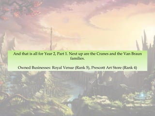 And that is all for Year 2, Part 1. Next up are the Cranes and the Van Braun
families.
Owned Businesses: Royal Venue (Rank 5), Prescott Art Store (Rank 4)
 