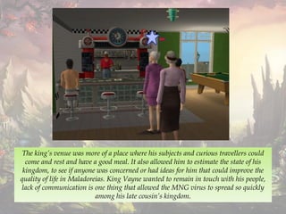 The king’s venue was more of a place where his subjects and curious travellers could
come and rest and have a good meal. It also allowed him to estimate the state of his
kingdom, to see if anyone was concerned or had ideas for him that could improve the
quality of life in Maladoreias. King Vayne wanted to remain in touch with his people,
lack of communication is one thing that allowed the MNG virus to spread so quickly
among his late cousin’s kingdom.
 