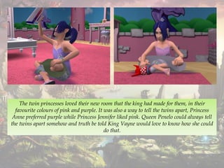 The twin princesses loved their new room that the king had made for them, in their
favourite colours of pink and purple. It was also a way to tell the twins apart, Princess
Anne preferred purple while Princess Jennifer liked pink. Queen Penelo could always tell
the twins apart somehow and truth be told King Vayne would love to know how she could
do that.
 