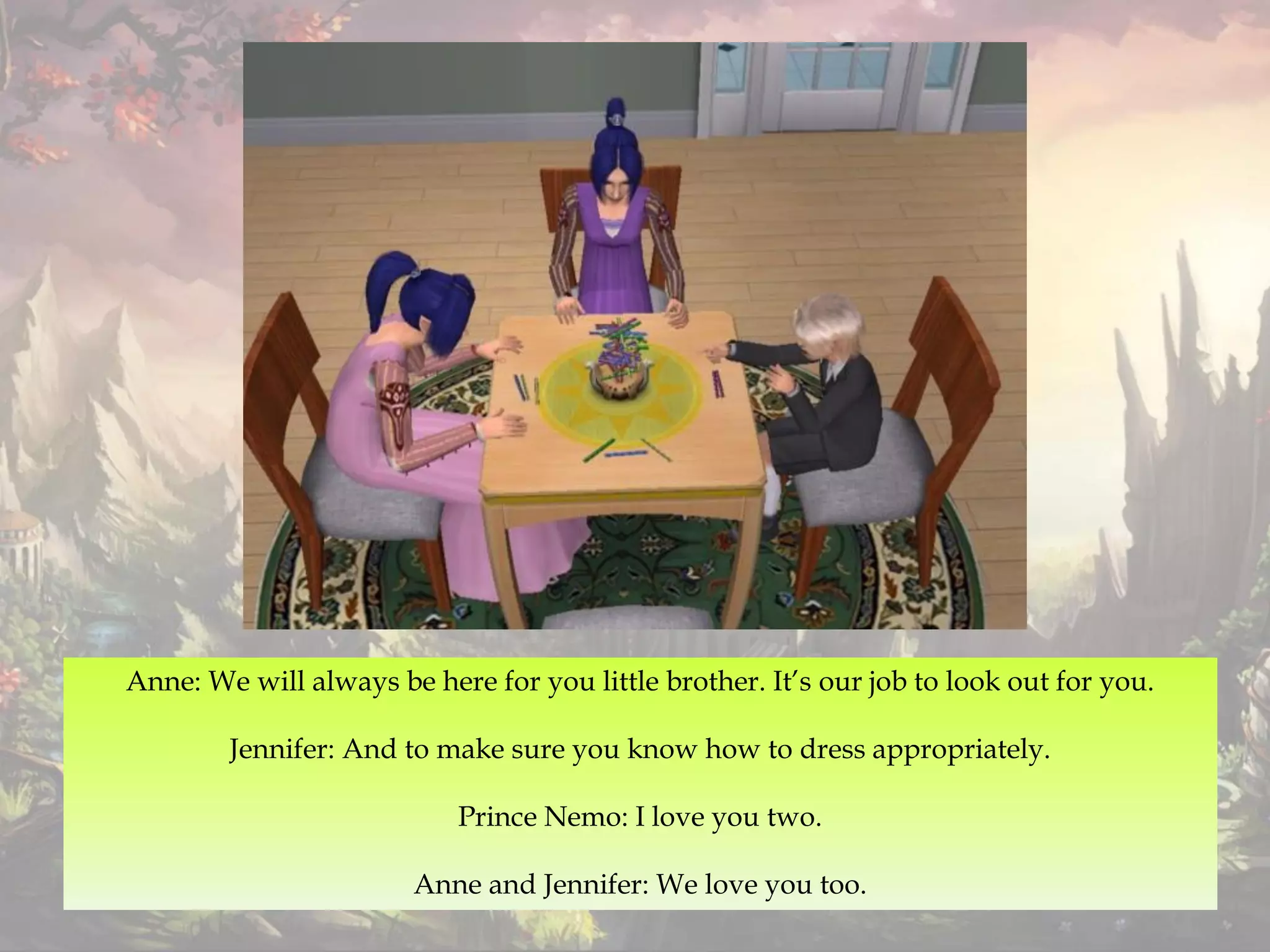 Anne: We will always be here for you little brother. It’s our job to look out for you.
Jennifer: And to make sure you know how to dress appropriately.
Prince Nemo: I love you two.
Anne and Jennifer: We love you too.
 