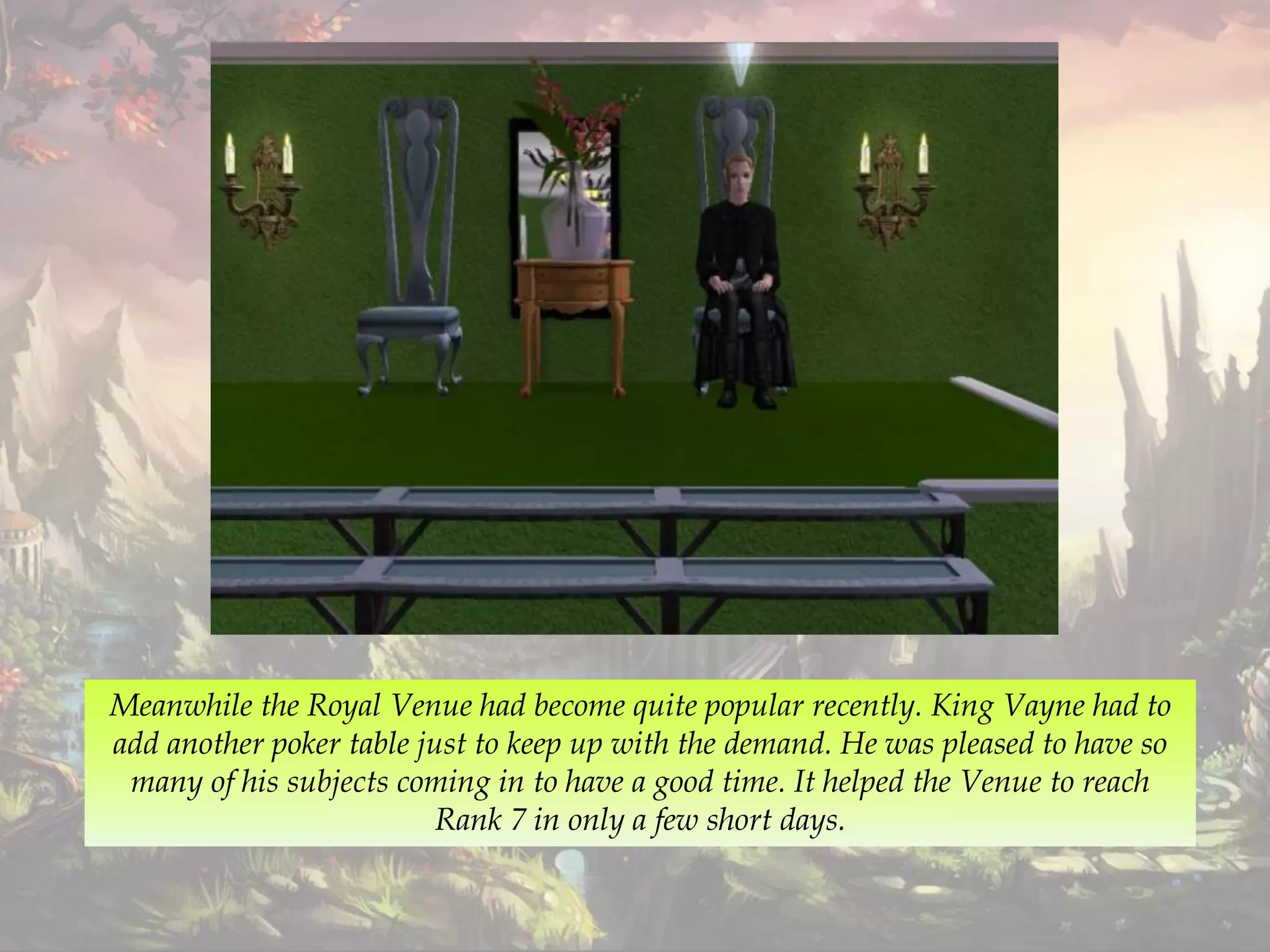 Meanwhile the Royal Venue had become quite popular recently. King Vayne had to
add another poker table just to keep up with the demand. He was pleased to have so
many of his subjects coming in to have a good time. It helped the Venue to reach
Rank 7 in only a few short days.
 