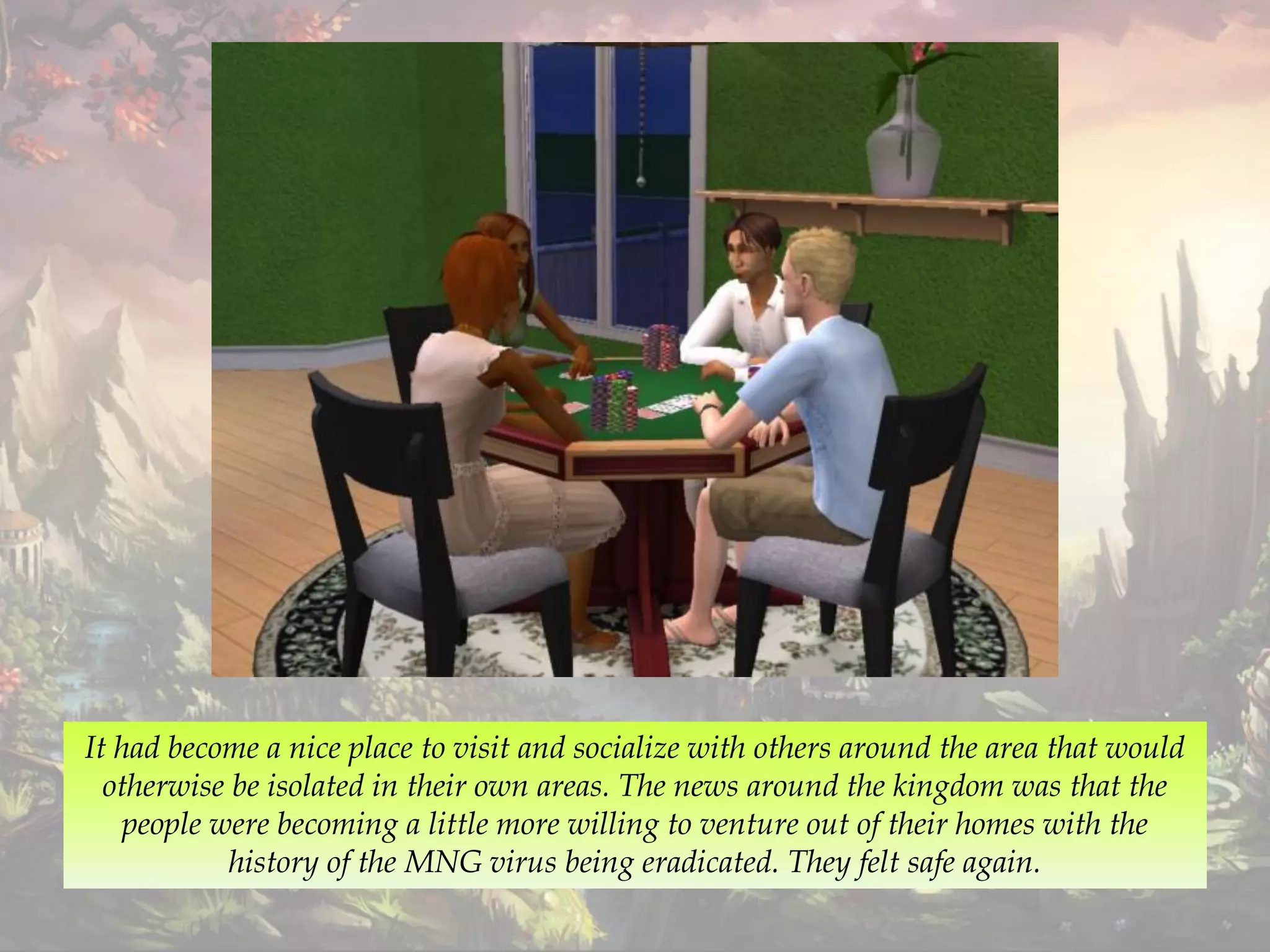 It had become a nice place to visit and socialize with others around the area that would
otherwise be isolated in their own areas. The news around the kingdom was that the
people were becoming a little more willing to venture out of their homes with the
history of the MNG virus being eradicated. They felt safe again.
 