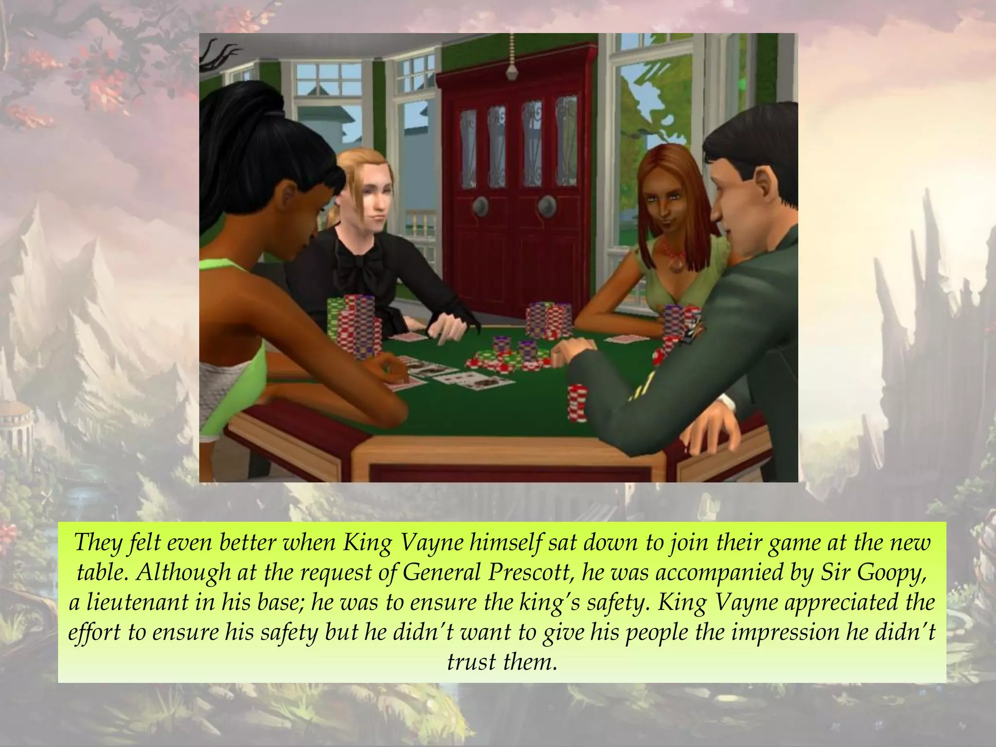 They felt even better when King Vayne himself sat down to join their game at the new
table. Although at the request of General Prescott, he was accompanied by Sir Goopy,
a lieutenant in his base; he was to ensure the king’s safety. King Vayne appreciated the
effort to ensure his safety but he didn’t want to give his people the impression he didn’t
trust them.
 