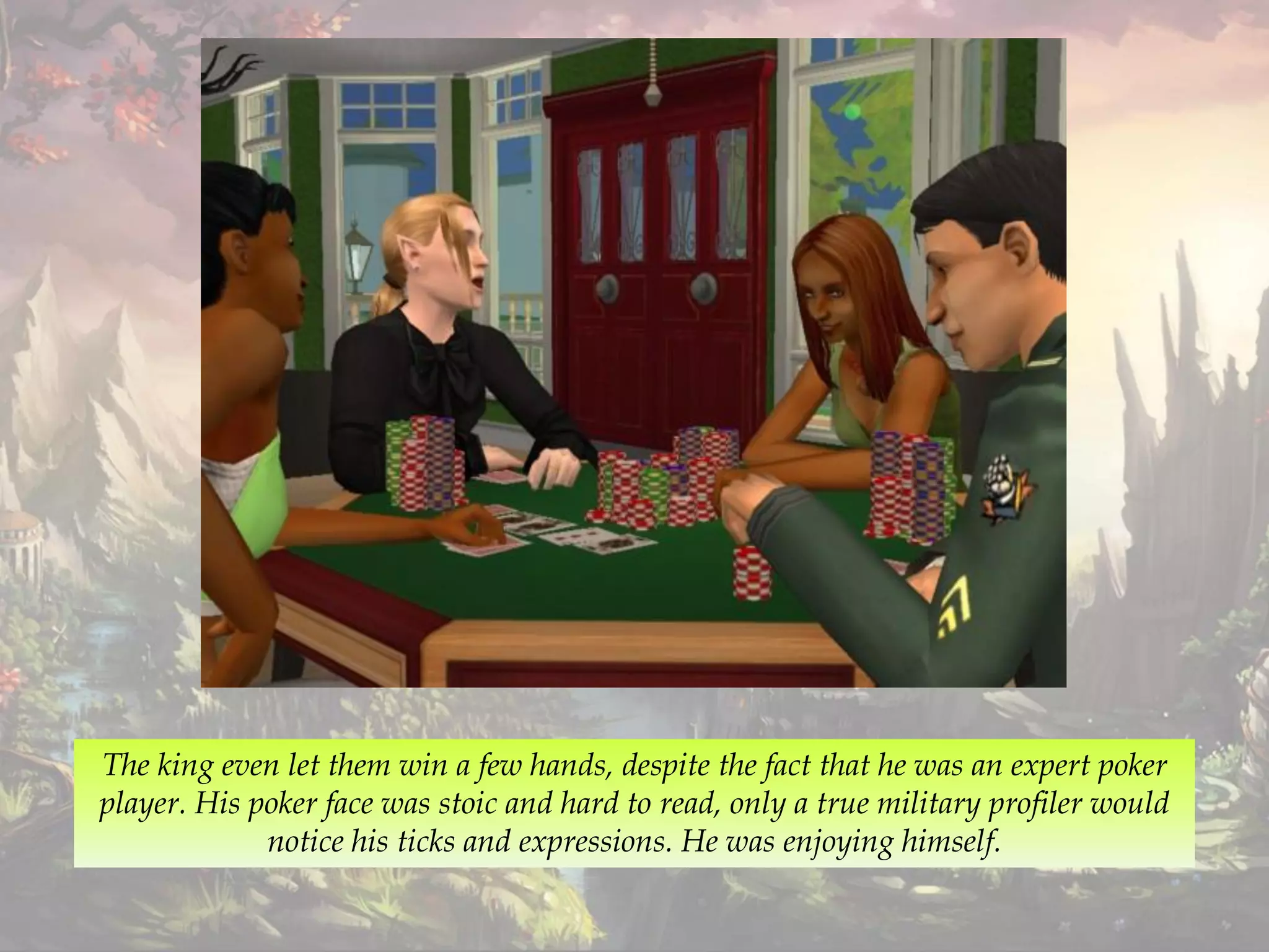 The king even let them win a few hands, despite the fact that he was an expert poker
player. His poker face was stoic and hard to read, only a true military profiler would
notice his ticks and expressions. He was enjoying himself.
 