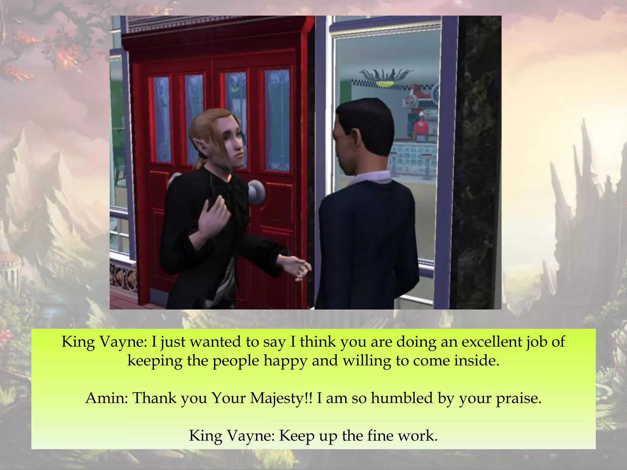King Vayne: I just wanted to say I think you are doing an excellent job of
keeping the people happy and willing to come inside.
Amin: Thank you Your Majesty!! I am so humbled by your praise.
King Vayne: Keep up the fine work.
 