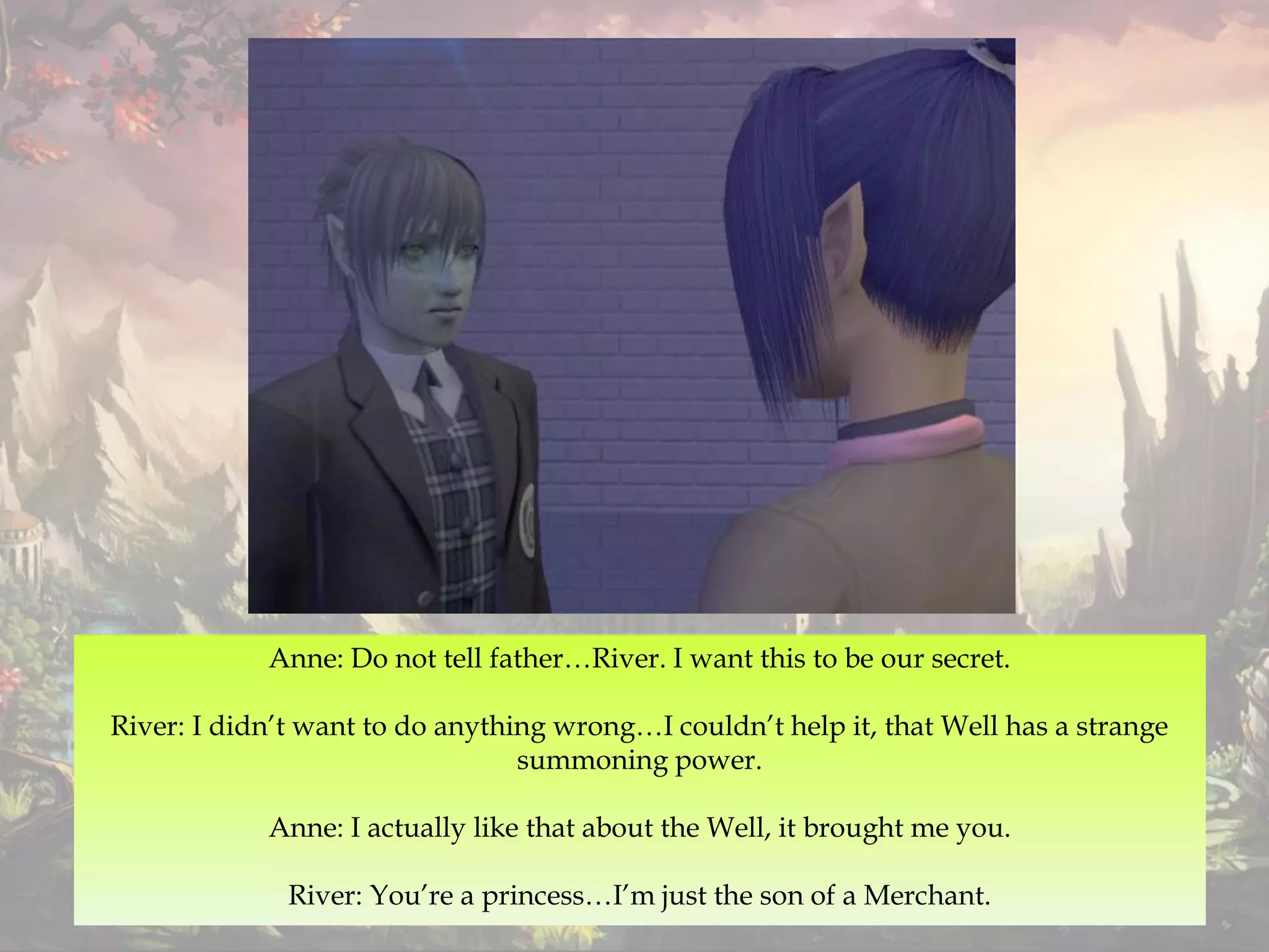 Anne: Do not tell father…River. I want this to be our secret.
River: I didn’t want to do anything wrong…I couldn’t help it, that Well has a strange
summoning power.
Anne: I actually like that about the Well, it brought me you.
River: You’re a princess…I’m just the son of a Merchant.
 