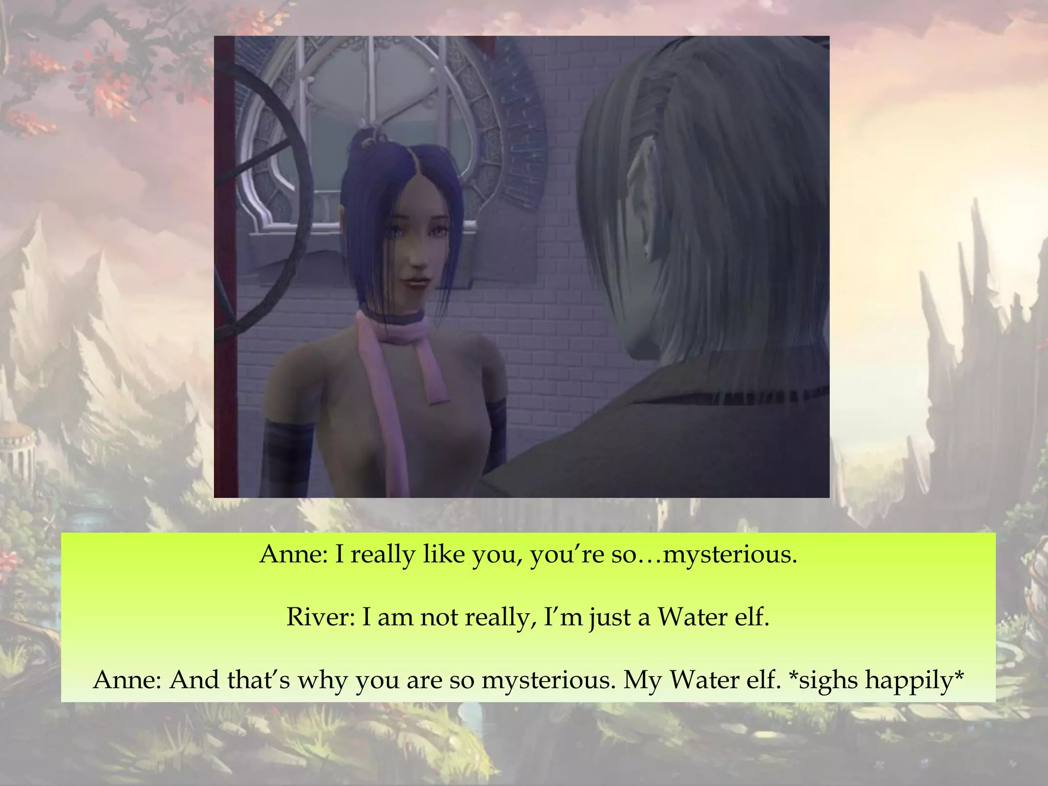 Anne: I really like you, you’re so…mysterious.
River: I am not really, I’m just a Water elf.
Anne: And that’s why you are so mysterious. My Water elf. *sighs happily*
 
