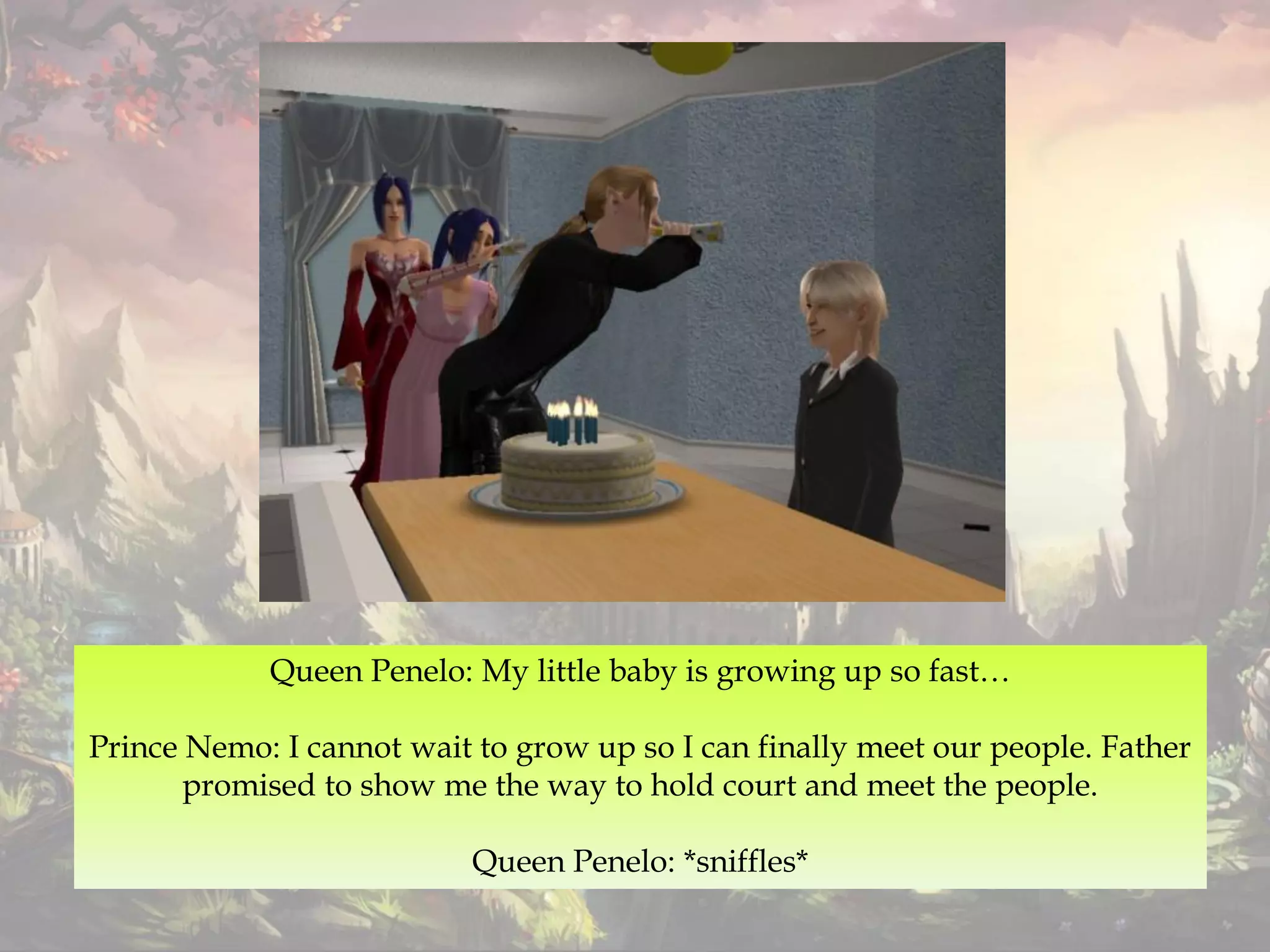 Queen Penelo: My little baby is growing up so fast…
Prince Nemo: I cannot wait to grow up so I can finally meet our people. Father
promised to show me the way to hold court and meet the people.
Queen Penelo: *sniffles*
 