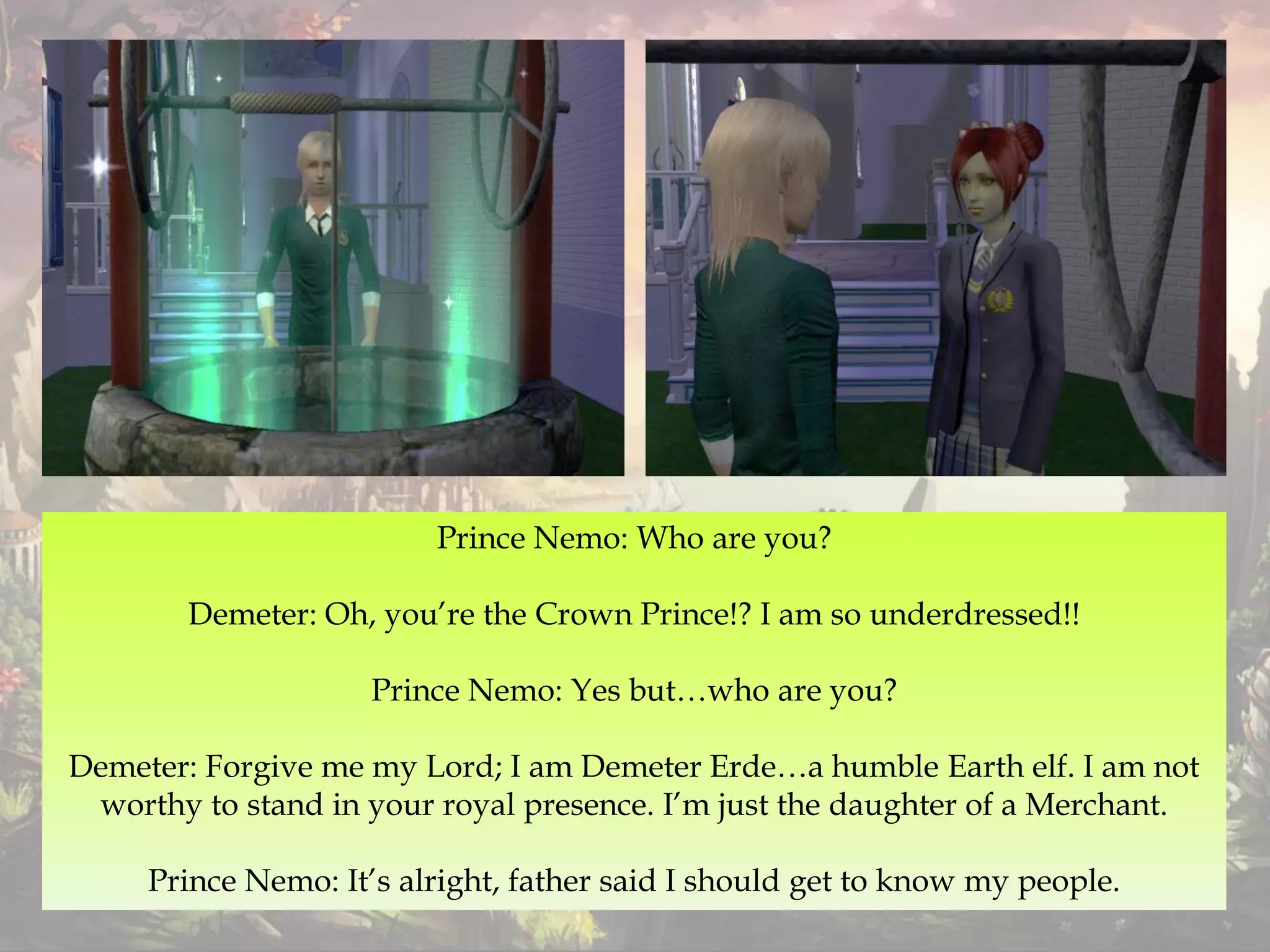 Prince Nemo: Who are you?
Demeter: Oh, you’re the Crown Prince!? I am so underdressed!!
Prince Nemo: Yes but…who are you?
Demeter: Forgive me my Lord; I am Demeter Erde…a humble Earth elf. I am not
worthy to stand in your royal presence. I’m just the daughter of a Merchant.
Prince Nemo: It’s alright, father said I should get to know my people.
 