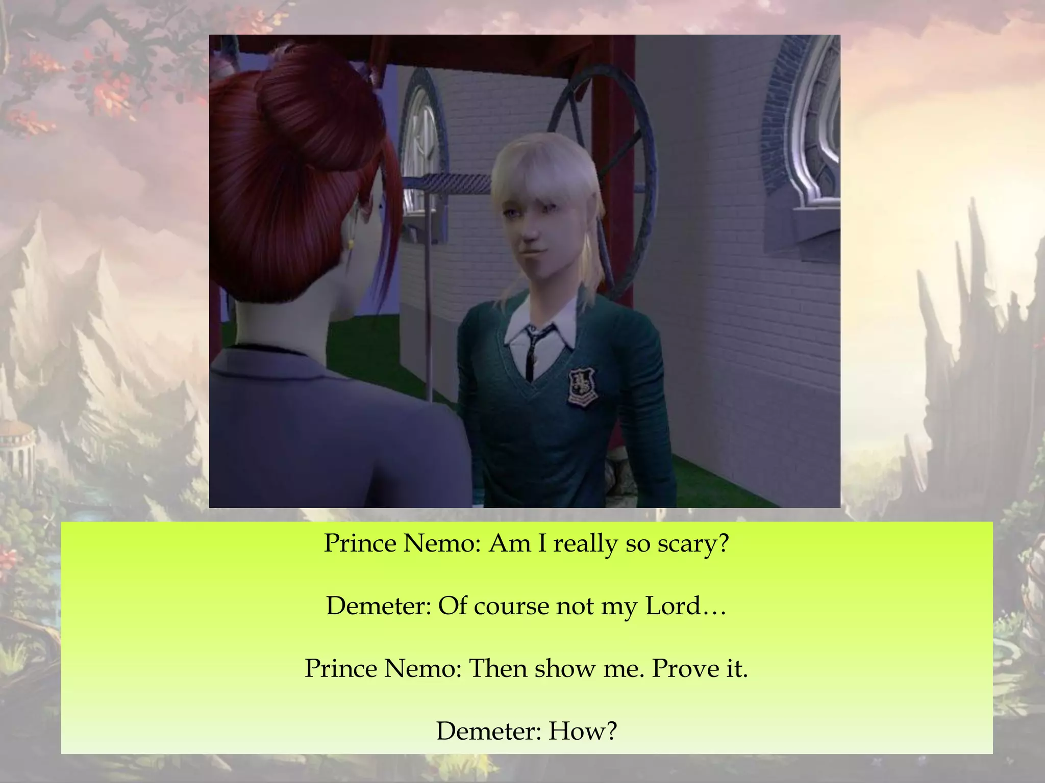 Prince Nemo: Am I really so scary?
Demeter: Of course not my Lord…
Prince Nemo: Then show me. Prove it.
Demeter: How?
 