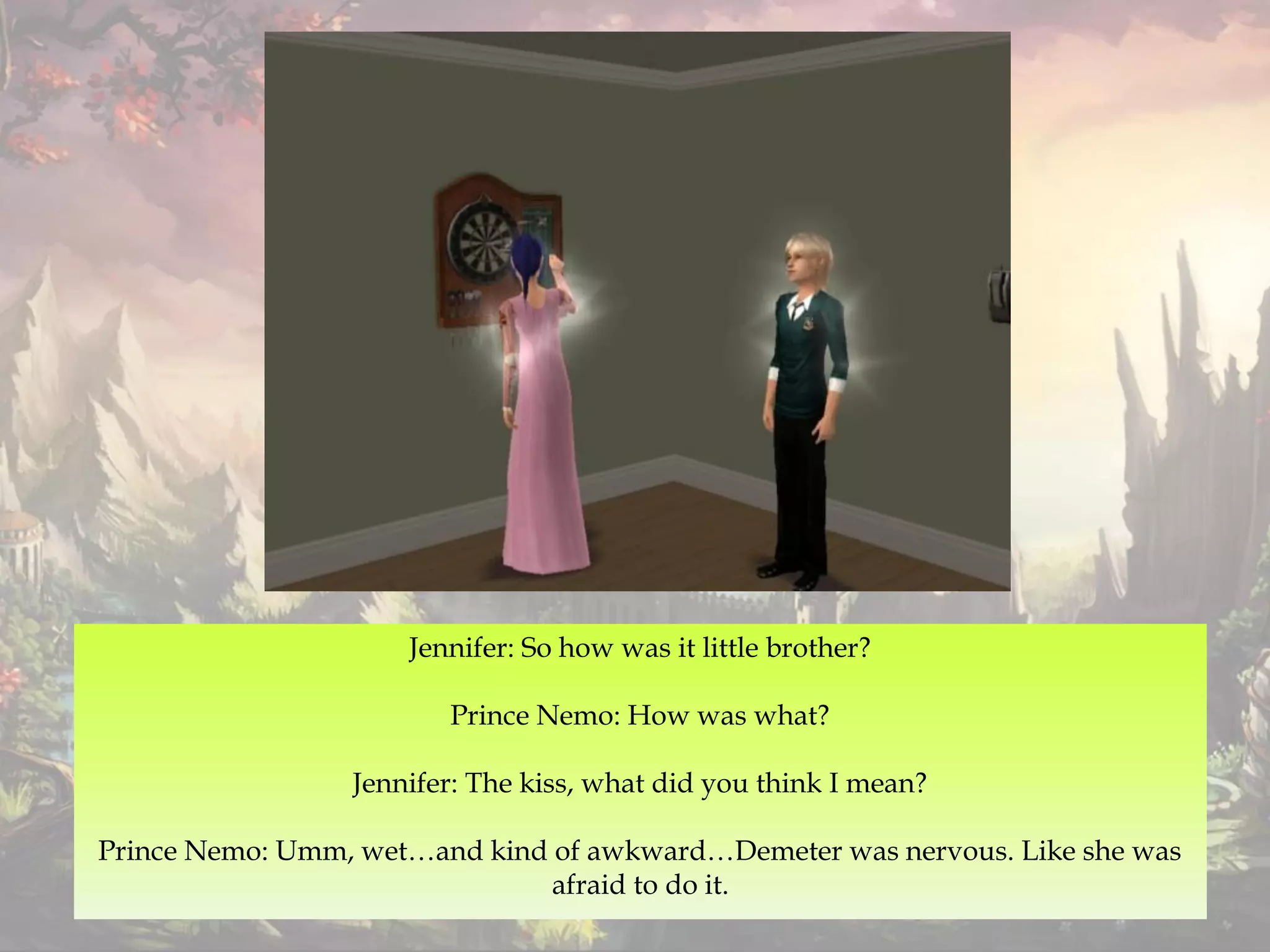 Jennifer: So how was it little brother?
Prince Nemo: How was what?
Jennifer: The kiss, what did you think I mean?
Prince Nemo: Umm, wet…and kind of awkward…Demeter was nervous. Like she was
afraid to do it.
 