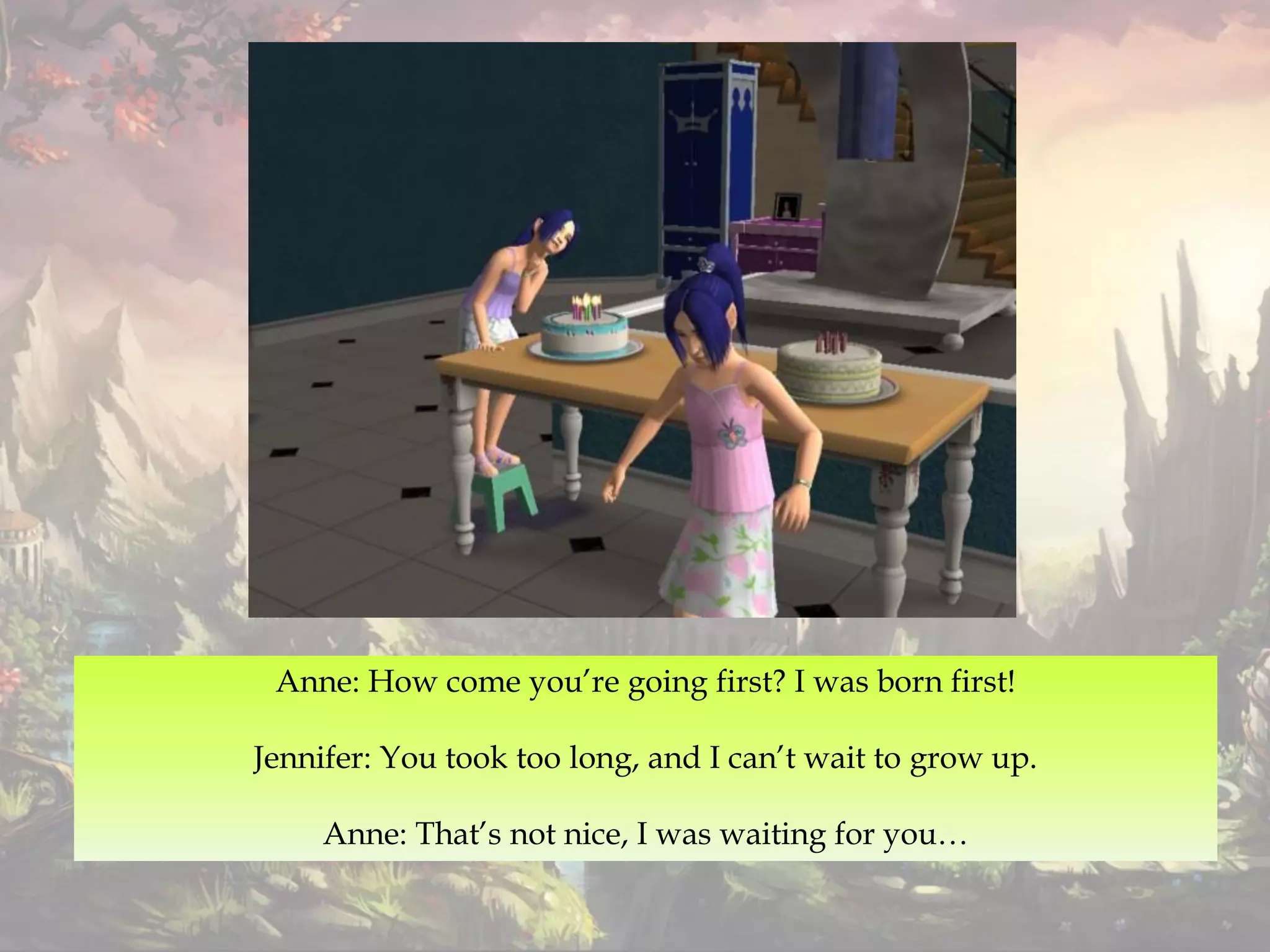 Anne: How come you’re going first? I was born first!
Jennifer: You took too long, and I can’t wait to grow up.
Anne: That’s not nice, I was waiting for you…
 