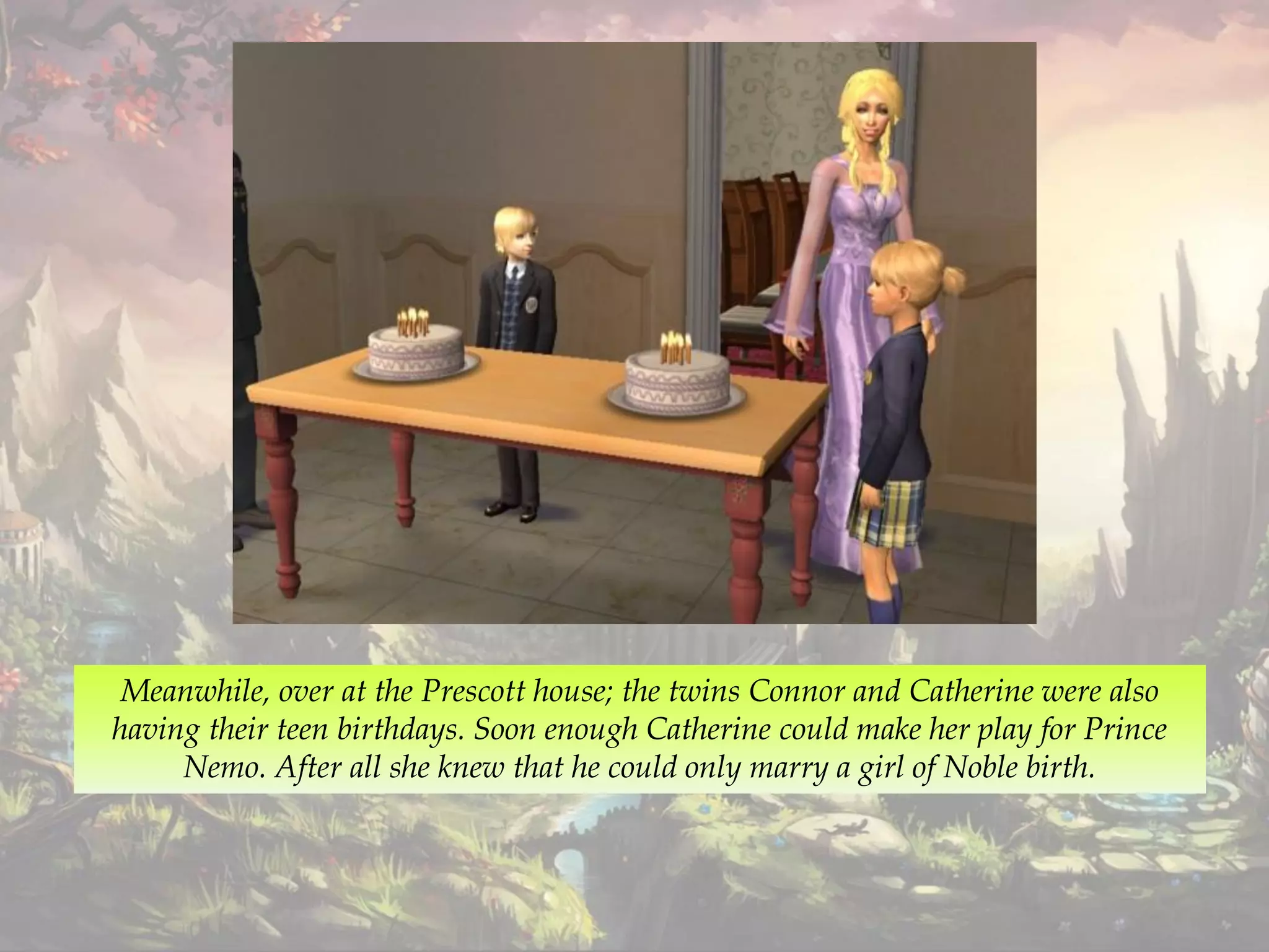 Meanwhile, over at the Prescott house; the twins Connor and Catherine were also
having their teen birthdays. Soon enough Catherine could make her play for Prince
Nemo. After all she knew that he could only marry a girl of Noble birth.
 