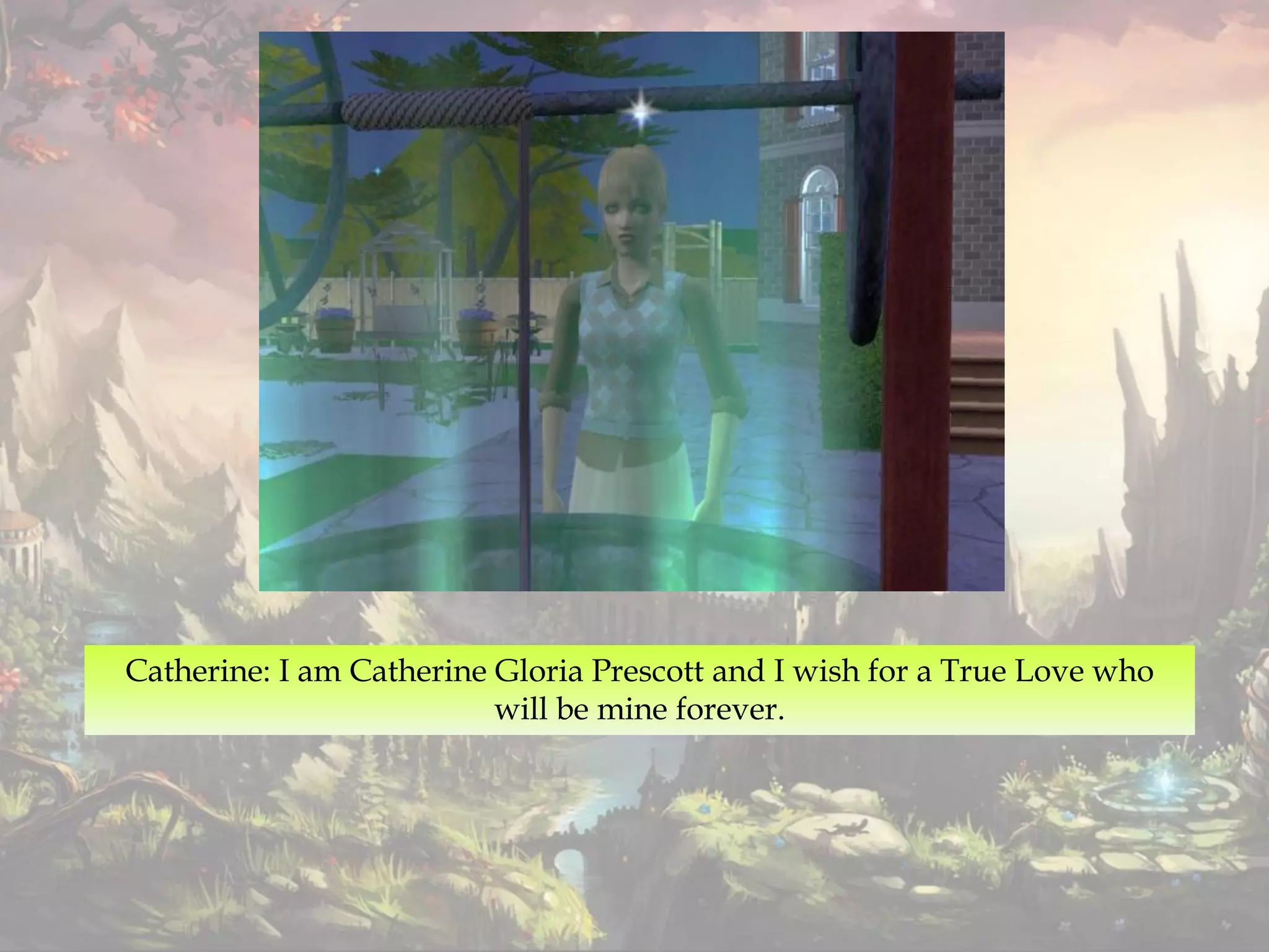 Catherine: I am Catherine Gloria Prescott and I wish for a True Love who
will be mine forever.
 