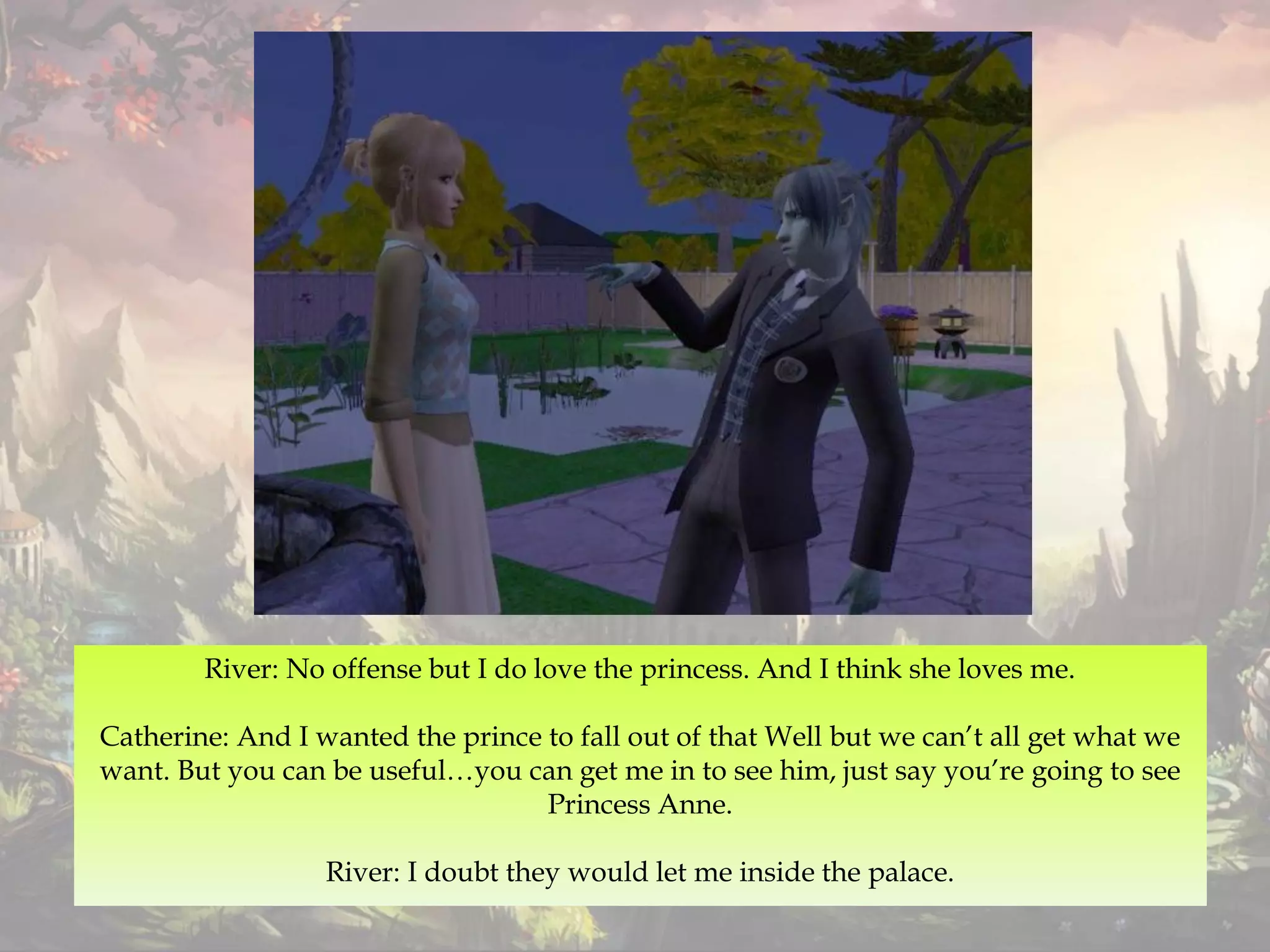 River: No offense but I do love the princess. And I think she loves me.
Catherine: And I wanted the prince to fall out of that Well but we can’t all get what we
want. But you can be useful…you can get me in to see him, just say you’re going to see
Princess Anne.
River: I doubt they would let me inside the palace.
 