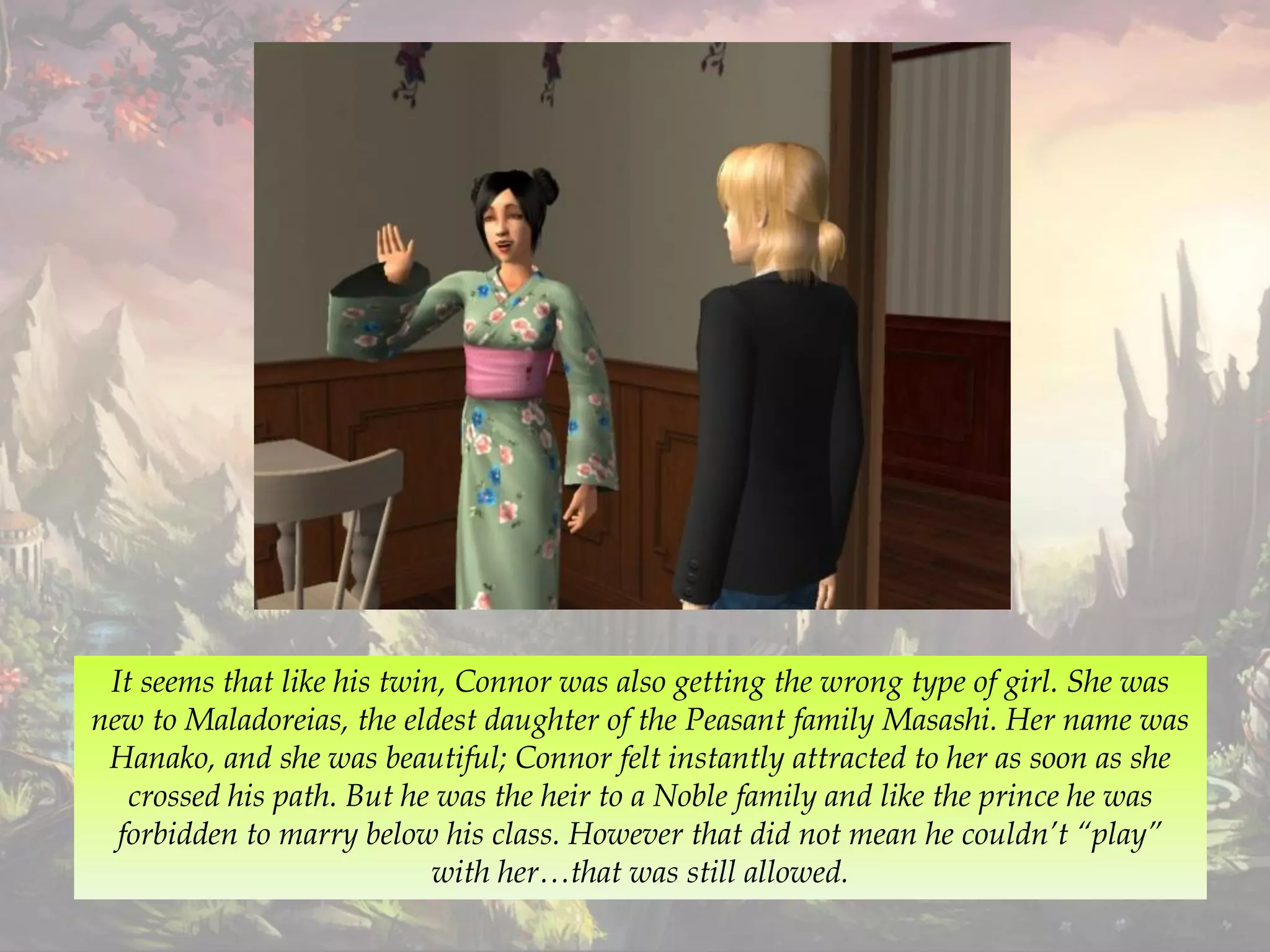 It seems that like his twin, Connor was also getting the wrong type of girl. She was
new to Maladoreias, the eldest daughter of the Peasant family Masashi. Her name was
Hanako, and she was beautiful; Connor felt instantly attracted to her as soon as she
crossed his path. But he was the heir to a Noble family and like the prince he was
forbidden to marry below his class. However that did not mean he couldn’t “play”
with her…that was still allowed.
 