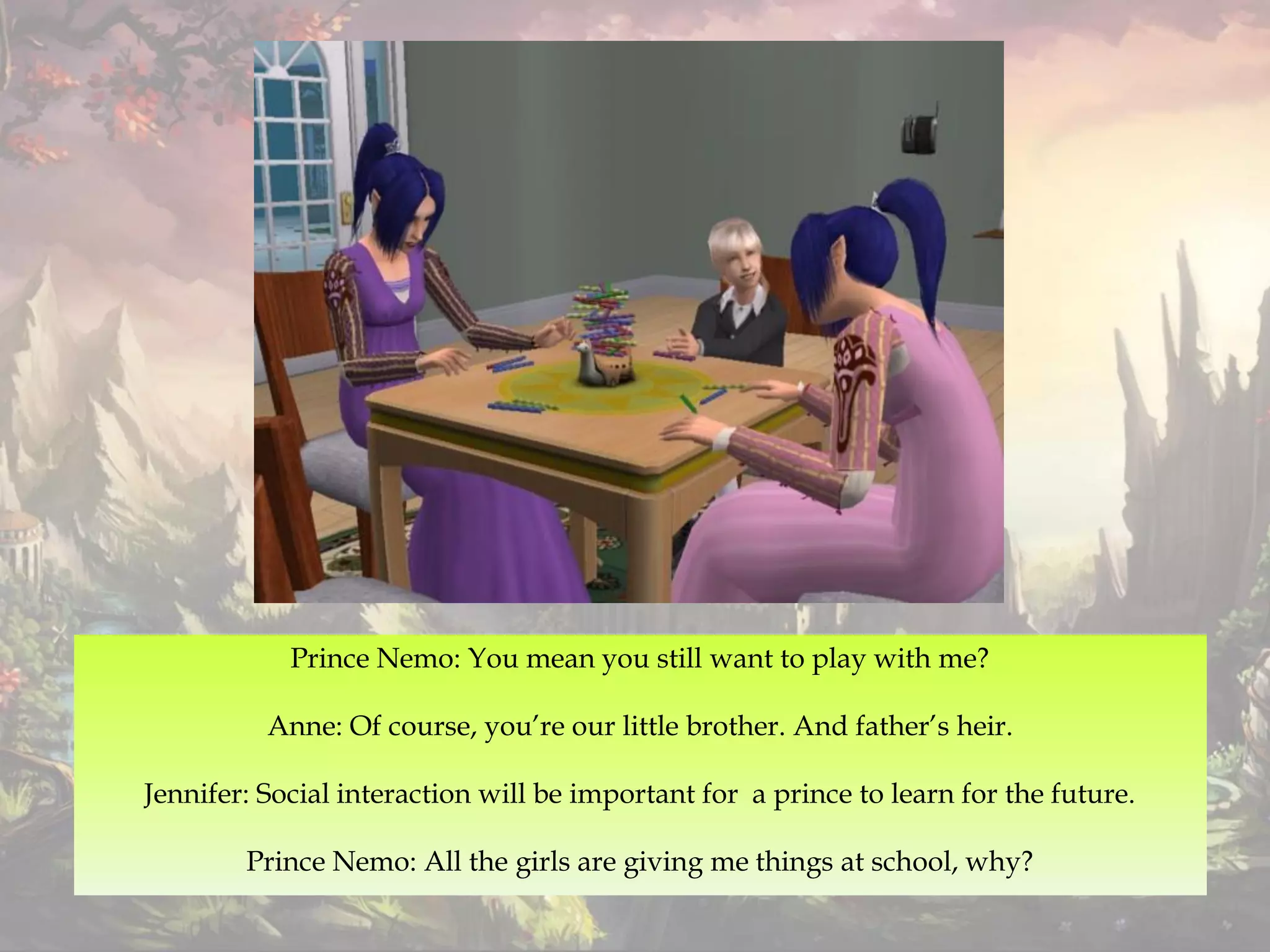Prince Nemo: You mean you still want to play with me?
Anne: Of course, you’re our little brother. And father’s heir.
Jennifer: Social interaction will be important for a prince to learn for the future.
Prince Nemo: All the girls are giving me things at school, why?
 