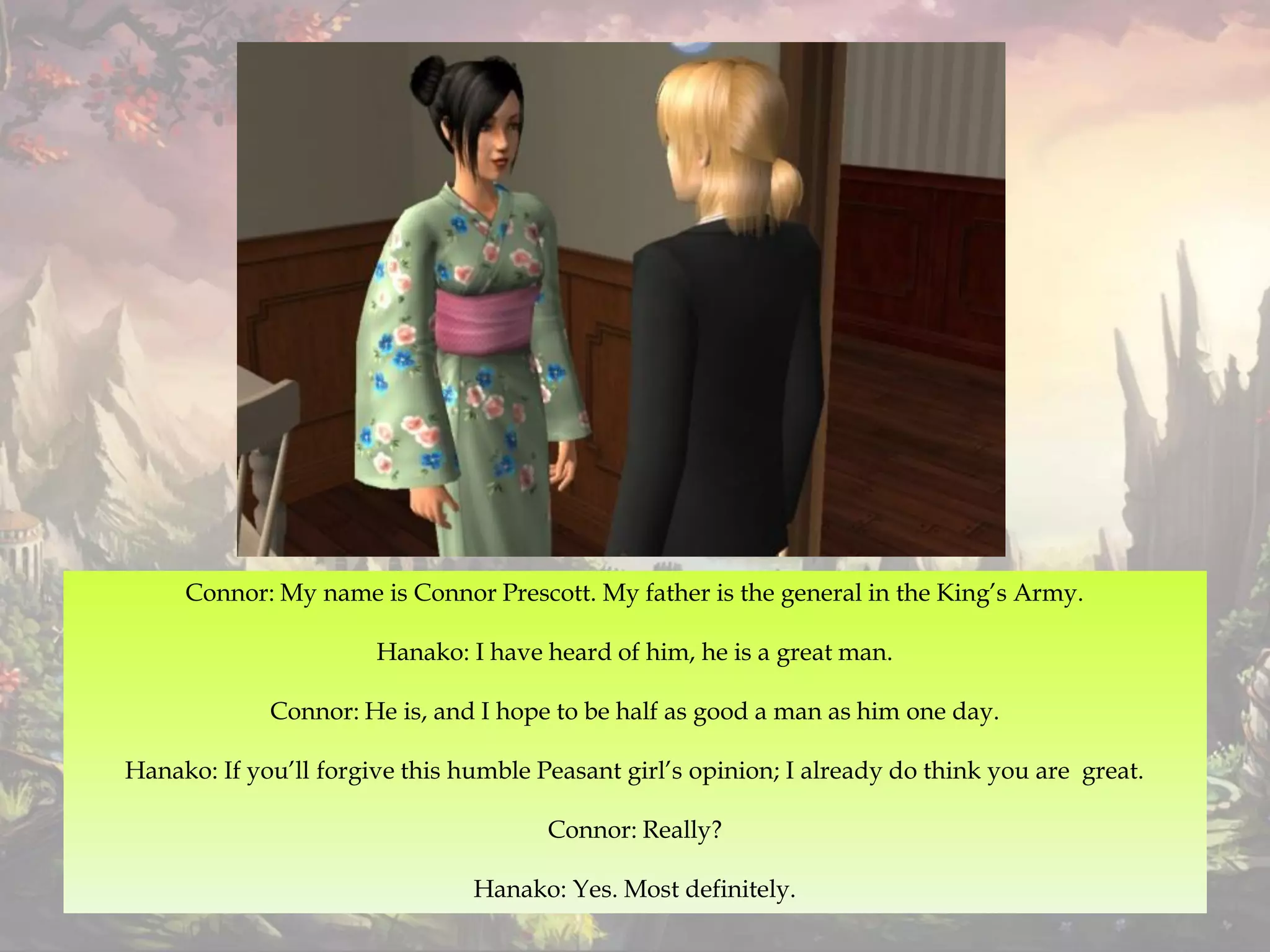 Connor: My name is Connor Prescott. My father is the general in the King’s Army.
Hanako: I have heard of him, he is a great man.
Connor: He is, and I hope to be half as good a man as him one day.
Hanako: If you’ll forgive this humble Peasant girl’s opinion; I already do think you are great.
Connor: Really?
Hanako: Yes. Most definitely.
 