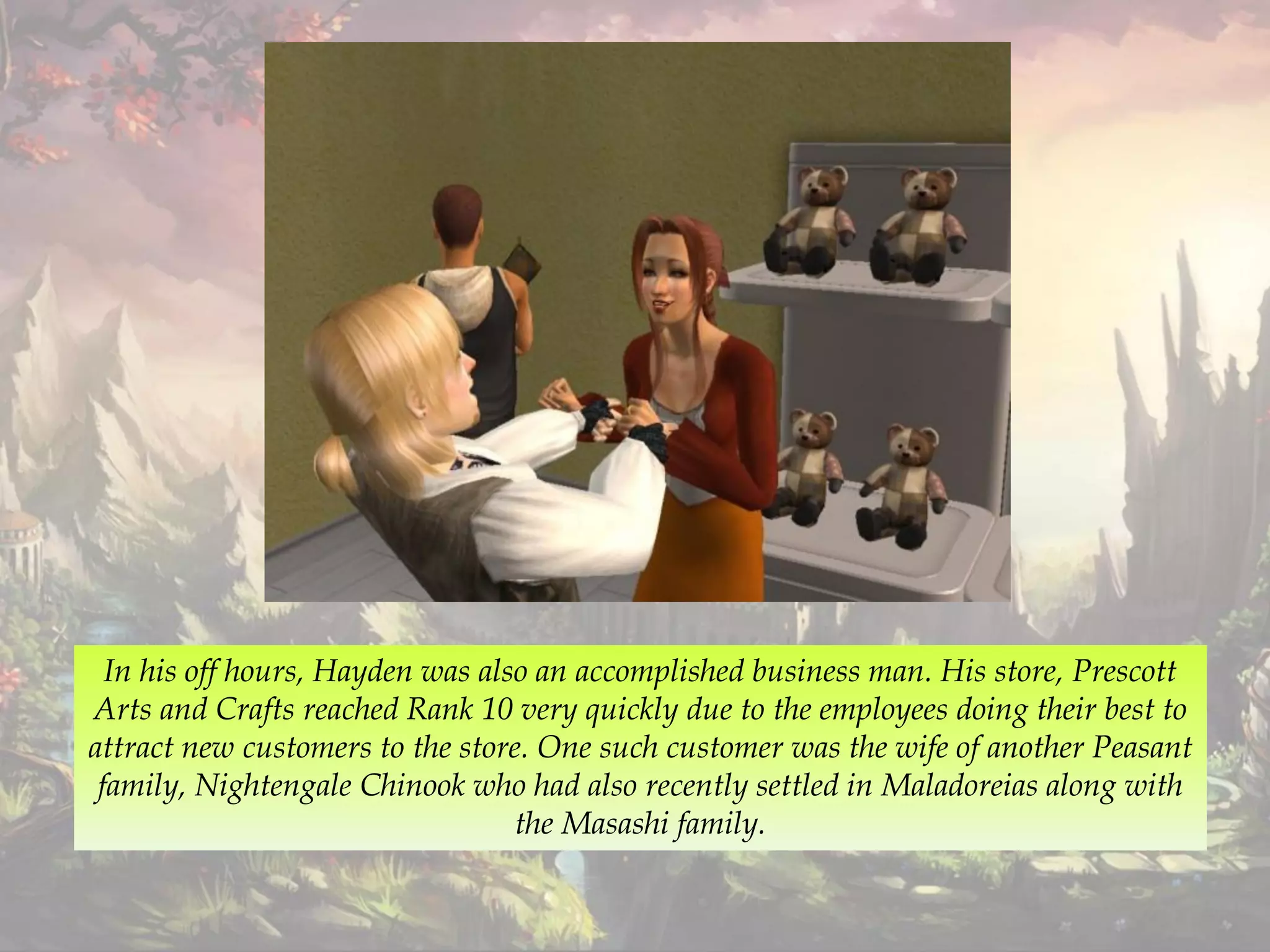 In his off hours, Hayden was also an accomplished business man. His store, Prescott
Arts and Crafts reached Rank 10 very quickly due to the employees doing their best to
attract new customers to the store. One such customer was the wife of another Peasant
family, Nightengale Chinook who had also recently settled in Maladoreias along with
the Masashi family.
 
