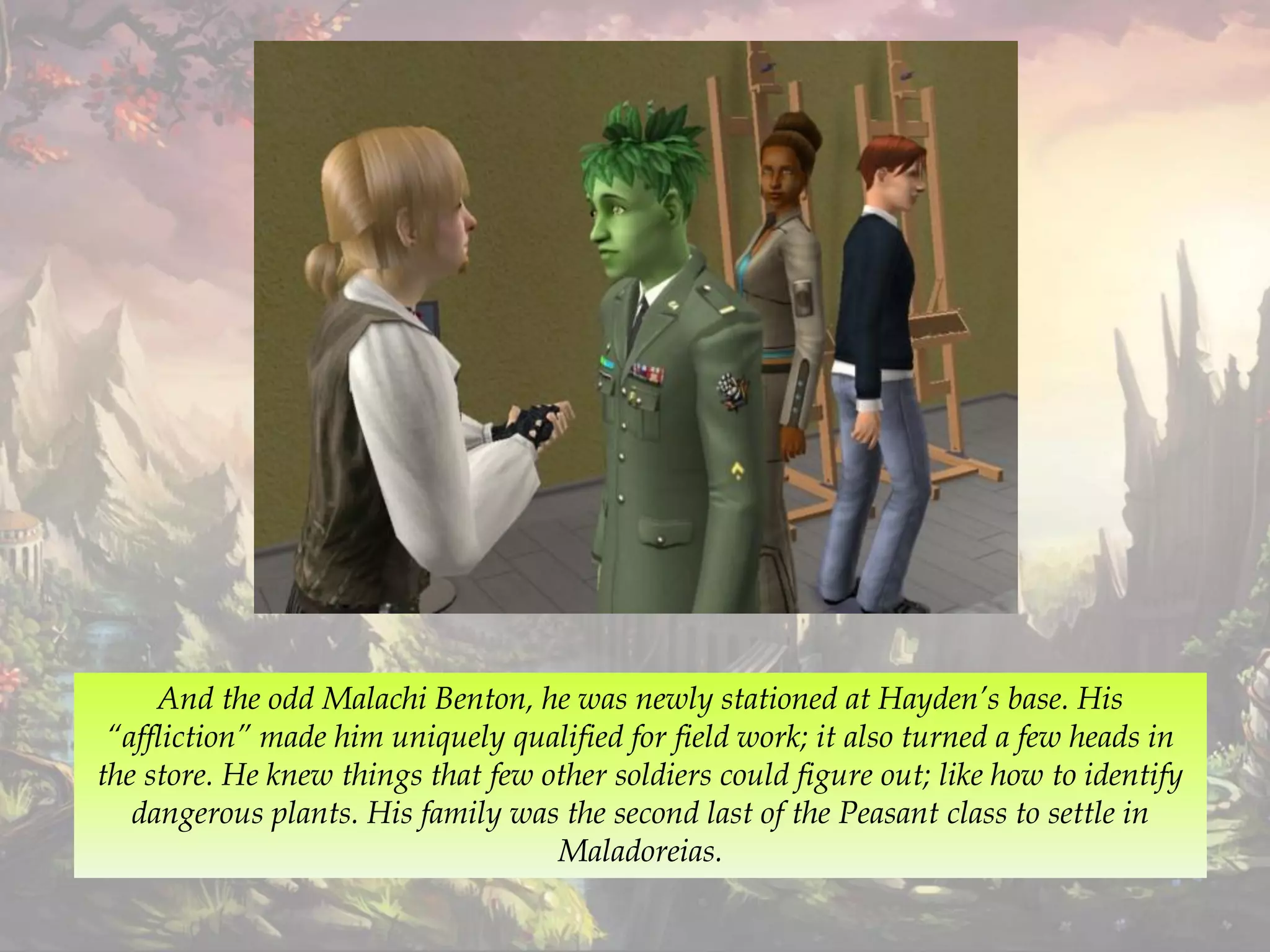 And the odd Malachi Benton, he was newly stationed at Hayden’s base. His
“affliction” made him uniquely qualified for field work; it also turned a few heads in
the store. He knew things that few other soldiers could figure out; like how to identify
dangerous plants. His family was the second last of the Peasant class to settle in
Maladoreias.
 