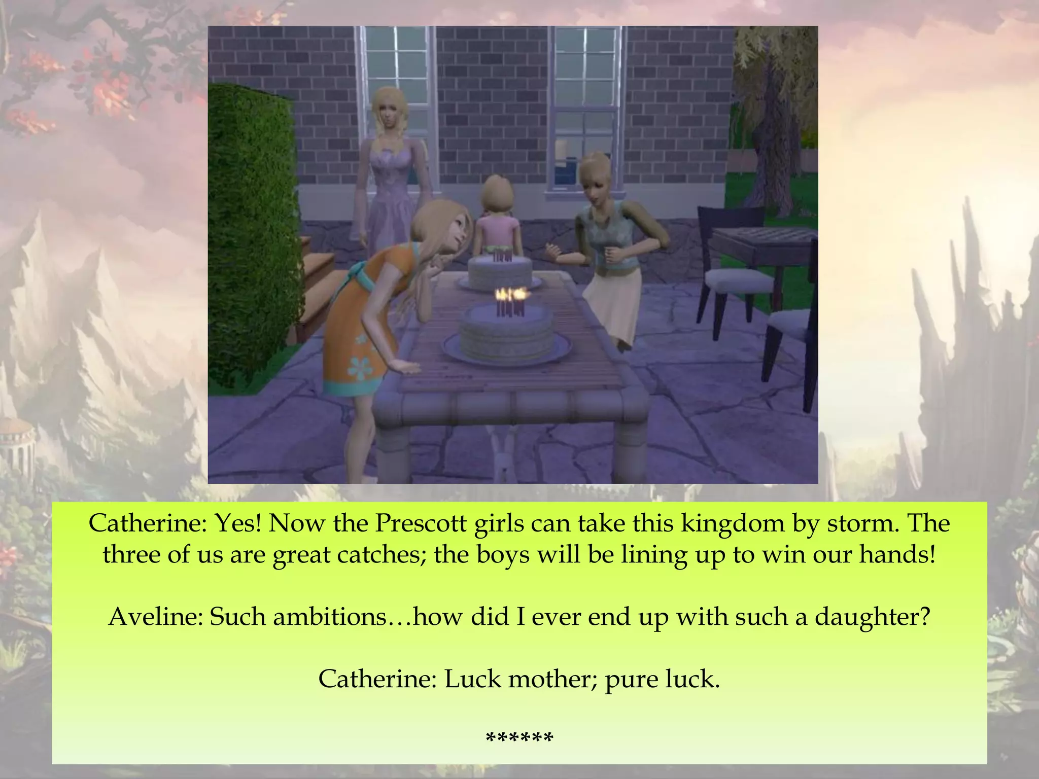 Catherine: Yes! Now the Prescott girls can take this kingdom by storm. The
three of us are great catches; the boys will be lining up to win our hands!
Aveline: Such ambitions…how did I ever end up with such a daughter?
Catherine: Luck mother; pure luck.
******
 