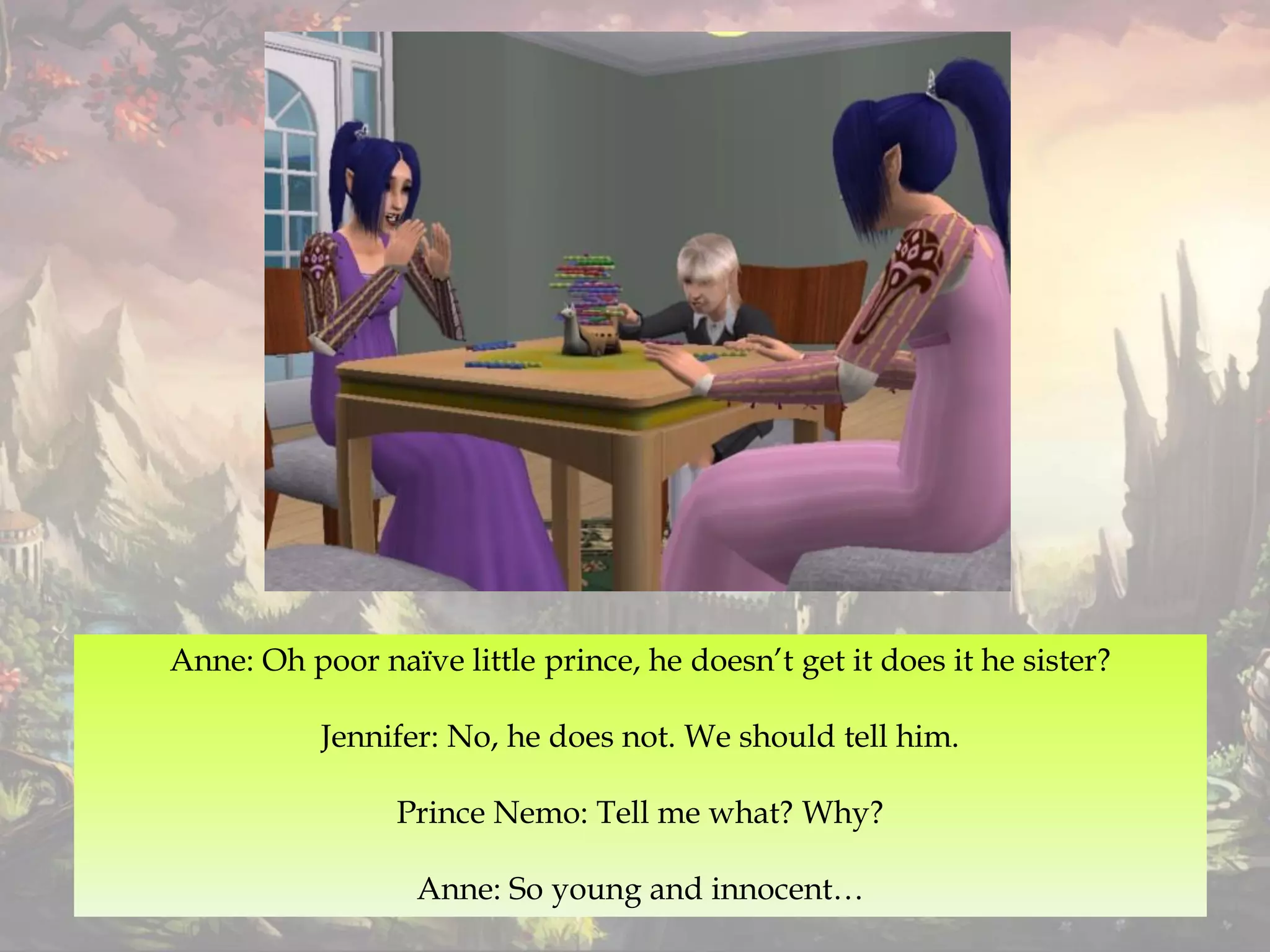 Anne: Oh poor naïve little prince, he doesn’t get it does it he sister?
Jennifer: No, he does not. We should tell him.
Prince Nemo: Tell me what? Why?
Anne: So young and innocent…
 