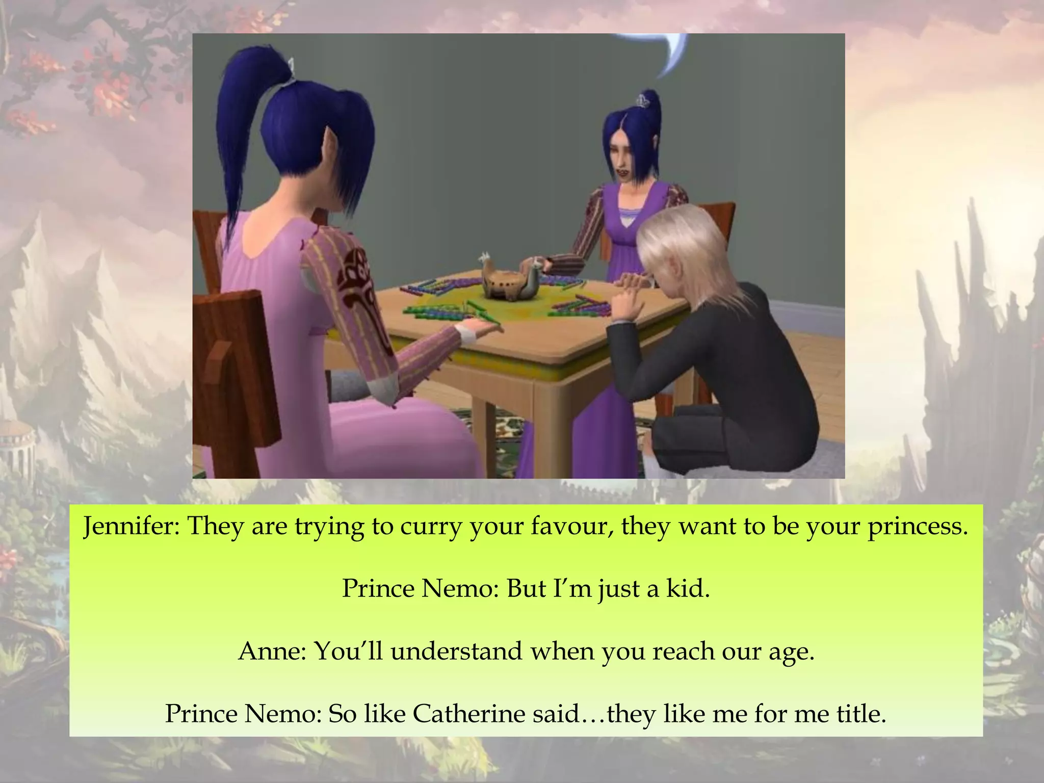 Jennifer: They are trying to curry your favour, they want to be your princess.
Prince Nemo: But I’m just a kid.
Anne: You’ll understand when you reach our age.
Prince Nemo: So like Catherine said…they like me for me title.
 