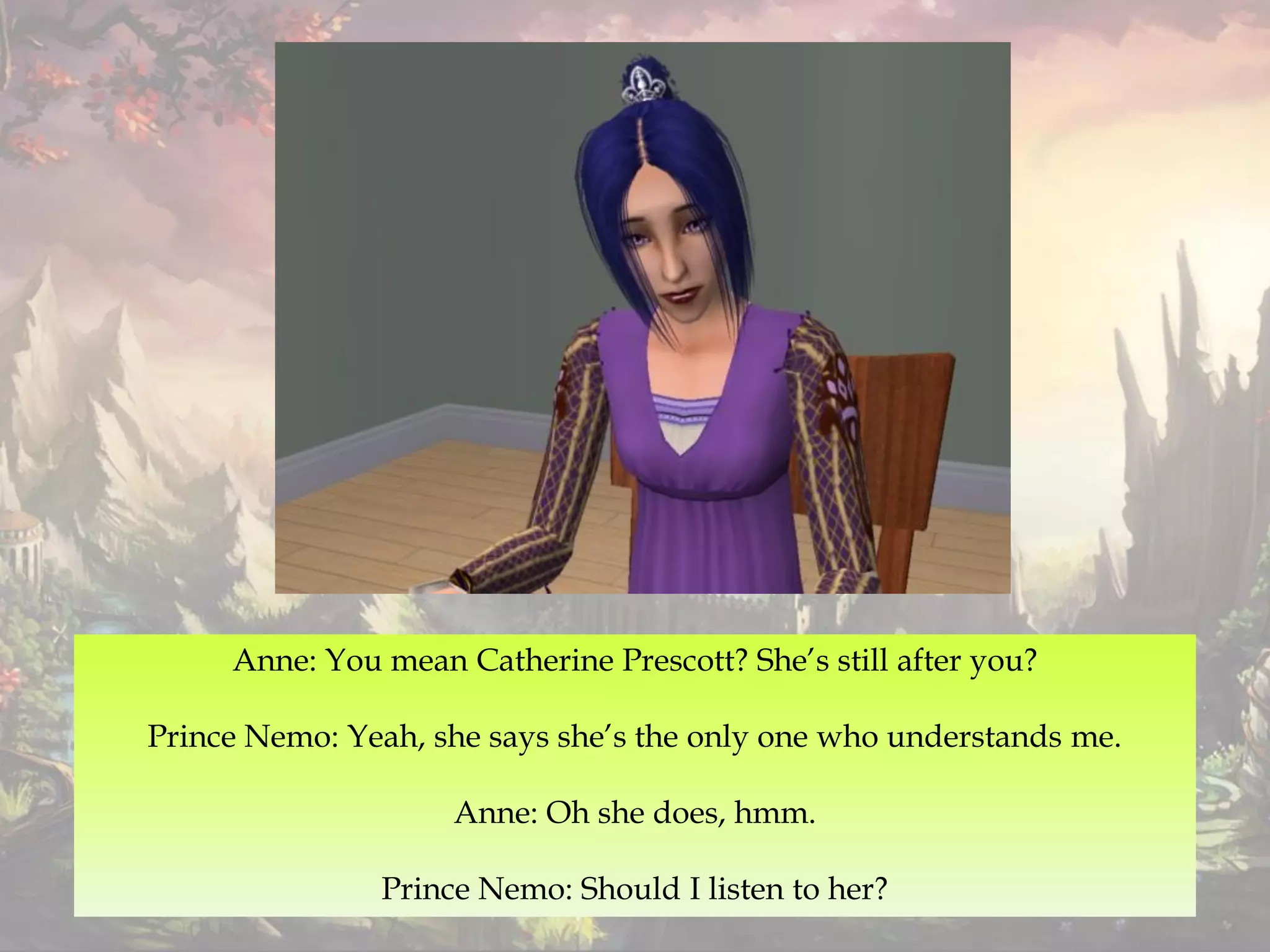 Anne: You mean Catherine Prescott? She’s still after you?
Prince Nemo: Yeah, she says she’s the only one who understands me.
Anne: Oh she does, hmm.
Prince Nemo: Should I listen to her?
 