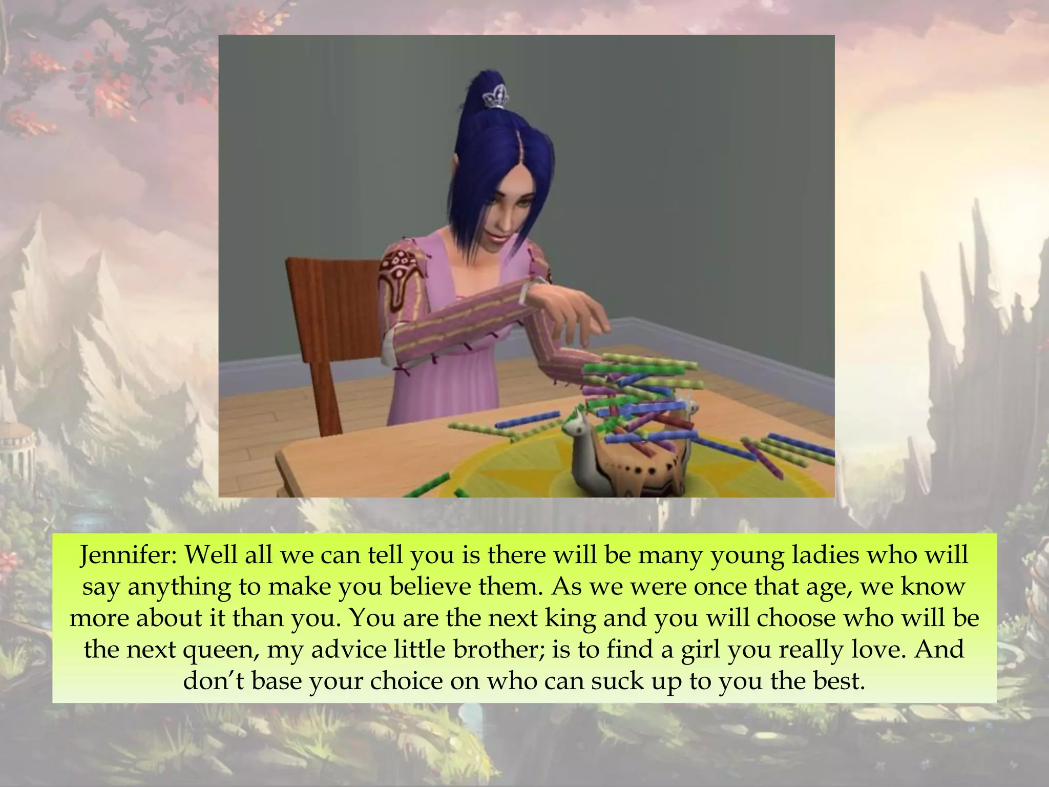 Jennifer: Well all we can tell you is there will be many young ladies who will
say anything to make you believe them. As we were once that age, we know
more about it than you. You are the next king and you will choose who will be
the next queen, my advice little brother; is to find a girl you really love. And
don’t base your choice on who can suck up to you the best.
 