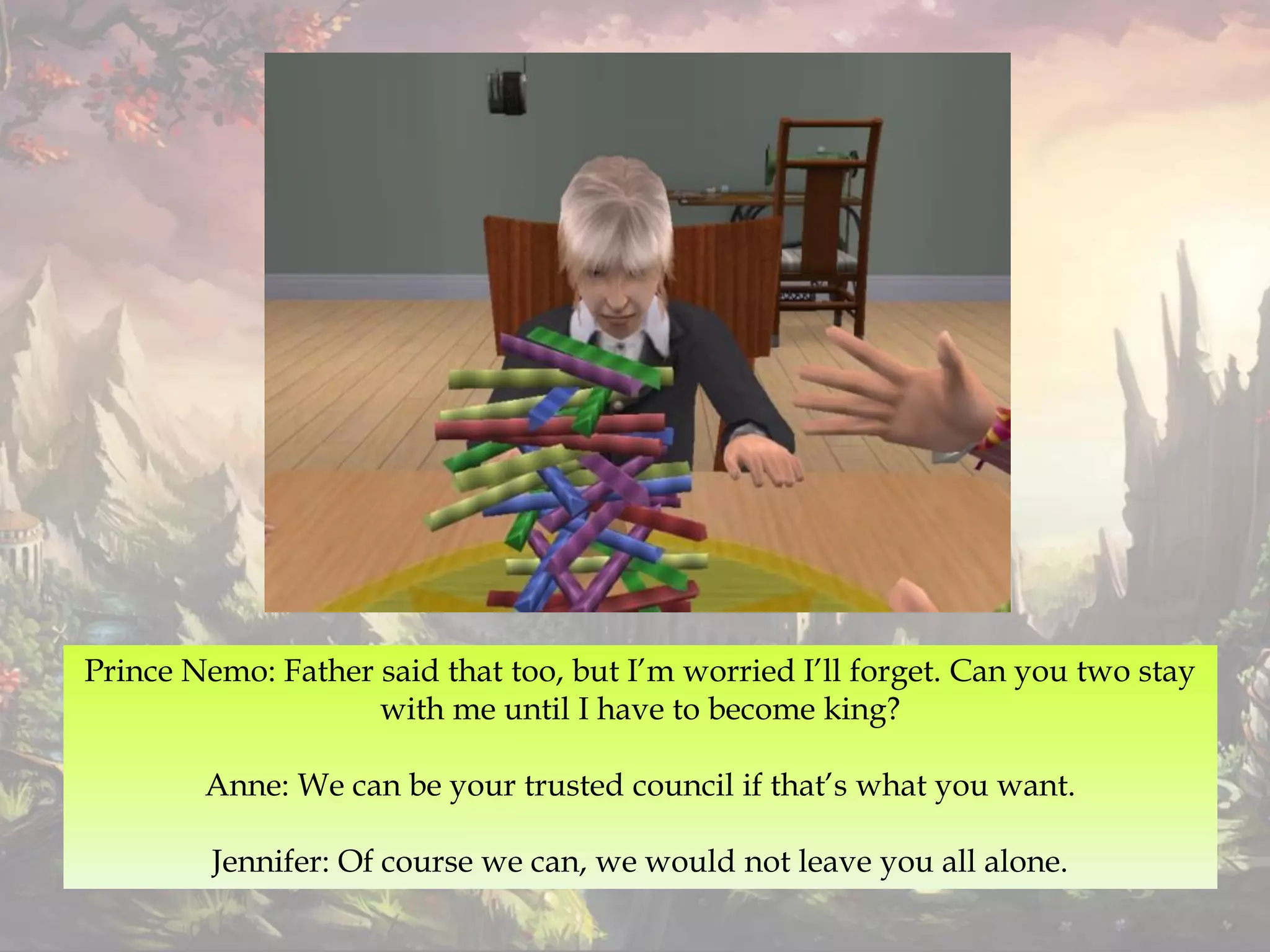 Prince Nemo: Father said that too, but I’m worried I’ll forget. Can you two stay
with me until I have to become king?
Anne: We can be your trusted council if that’s what you want.
Jennifer: Of course we can, we would not leave you all alone.
 