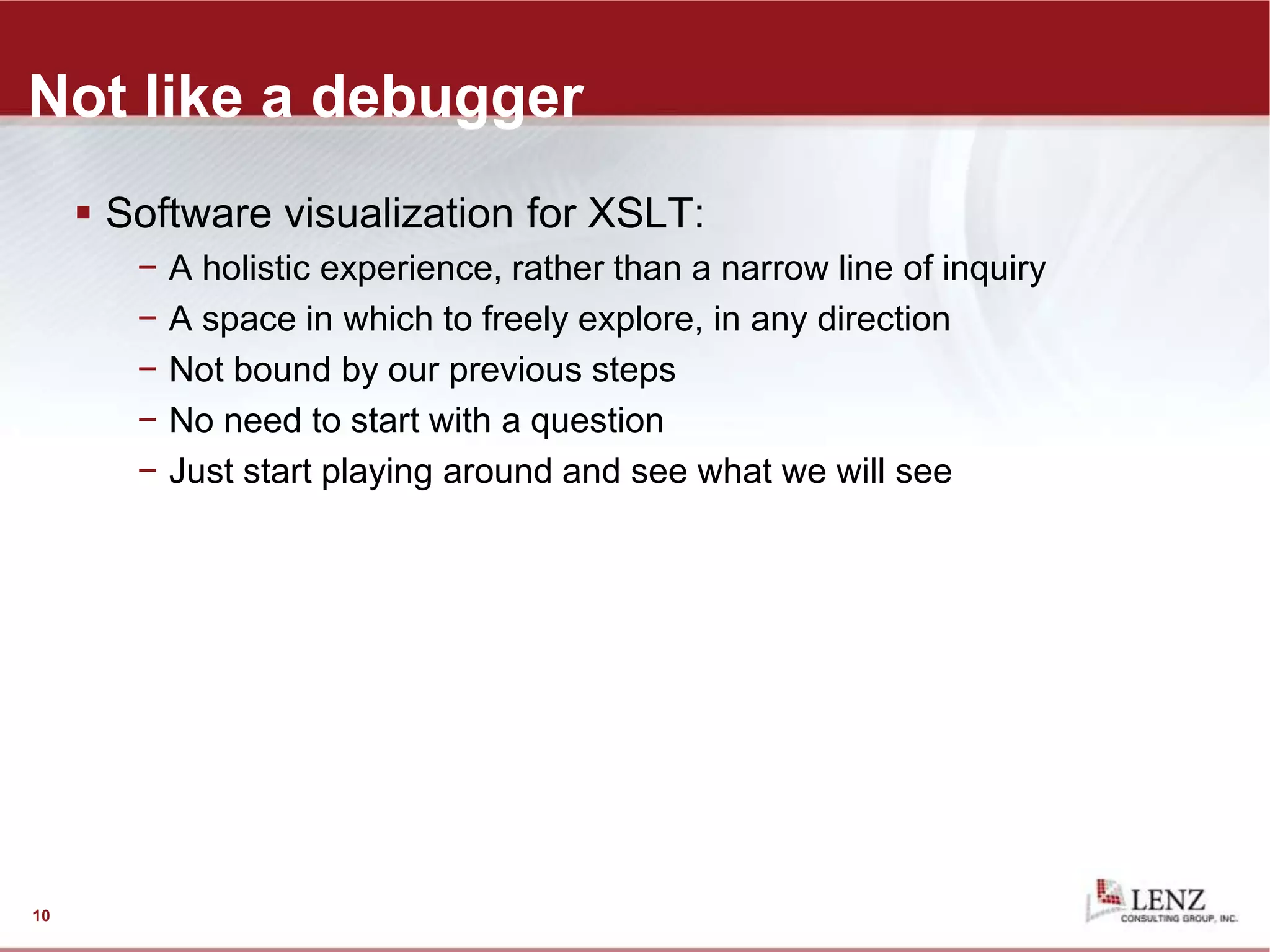 Not like a debugger
 Software visualization for XSLT:
− A holistic experience, rather than a narrow line of inquiry
− A space in which to freely explore, in any direction
− Not bound by our previous steps
− No need to start with a question
− Just start playing around and see what we will see
10
 