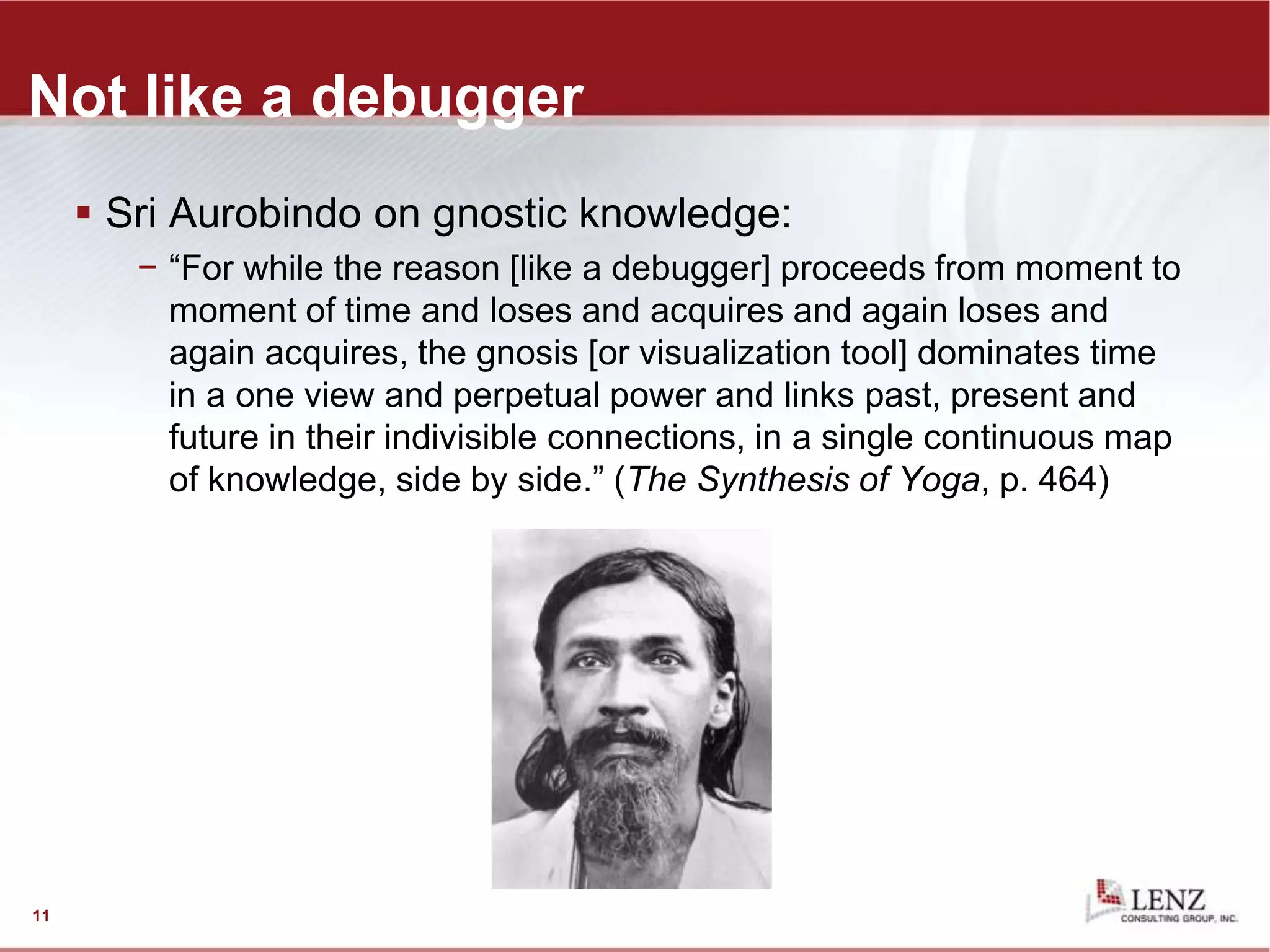 Not like a debugger
 Sri Aurobindo on gnostic knowledge:
− “For while the reason [like a debugger] proceeds from moment to
moment of time and loses and acquires and again loses and
again acquires, the gnosis [or visualization tool] dominates time
in a one view and perpetual power and links past, present and
future in their indivisible connections, in a single continuous map
of knowledge, side by side.” (The Synthesis of Yoga, p. 464)
11
 