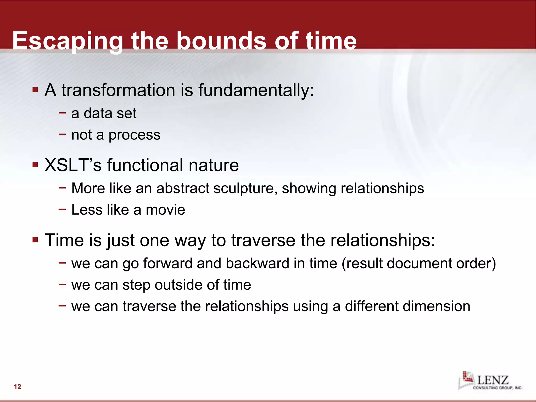 Escaping the bounds of time
 A transformation is fundamentally:
− a data set
− not a process
 XSLT’s functional nature
− More like an abstract sculpture, showing relationships
− Less like a movie
 Time is just one way to traverse the relationships:
− we can go forward and backward in time (result document order)
− we can step outside of time
− we can traverse the relationships using a different dimension
12
 