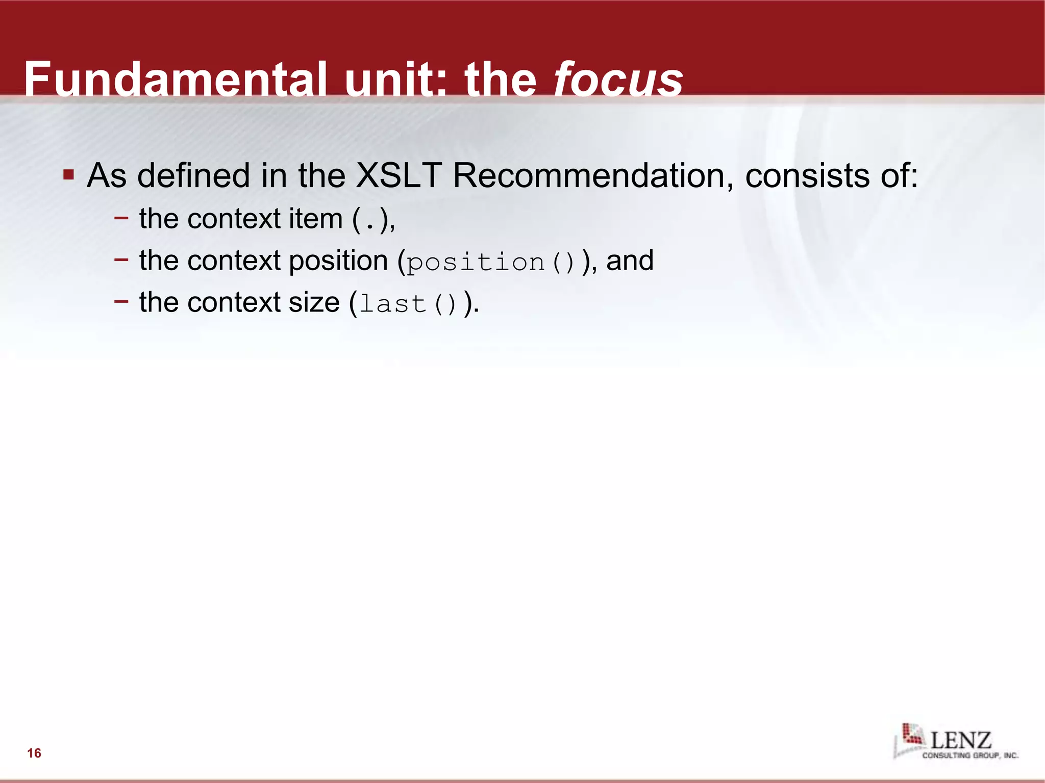Fundamental unit: the focus
 As defined in the XSLT Recommendation, consists of:
− the context item (.),
− the context position (position()), and
− the context size (last()).
16
 