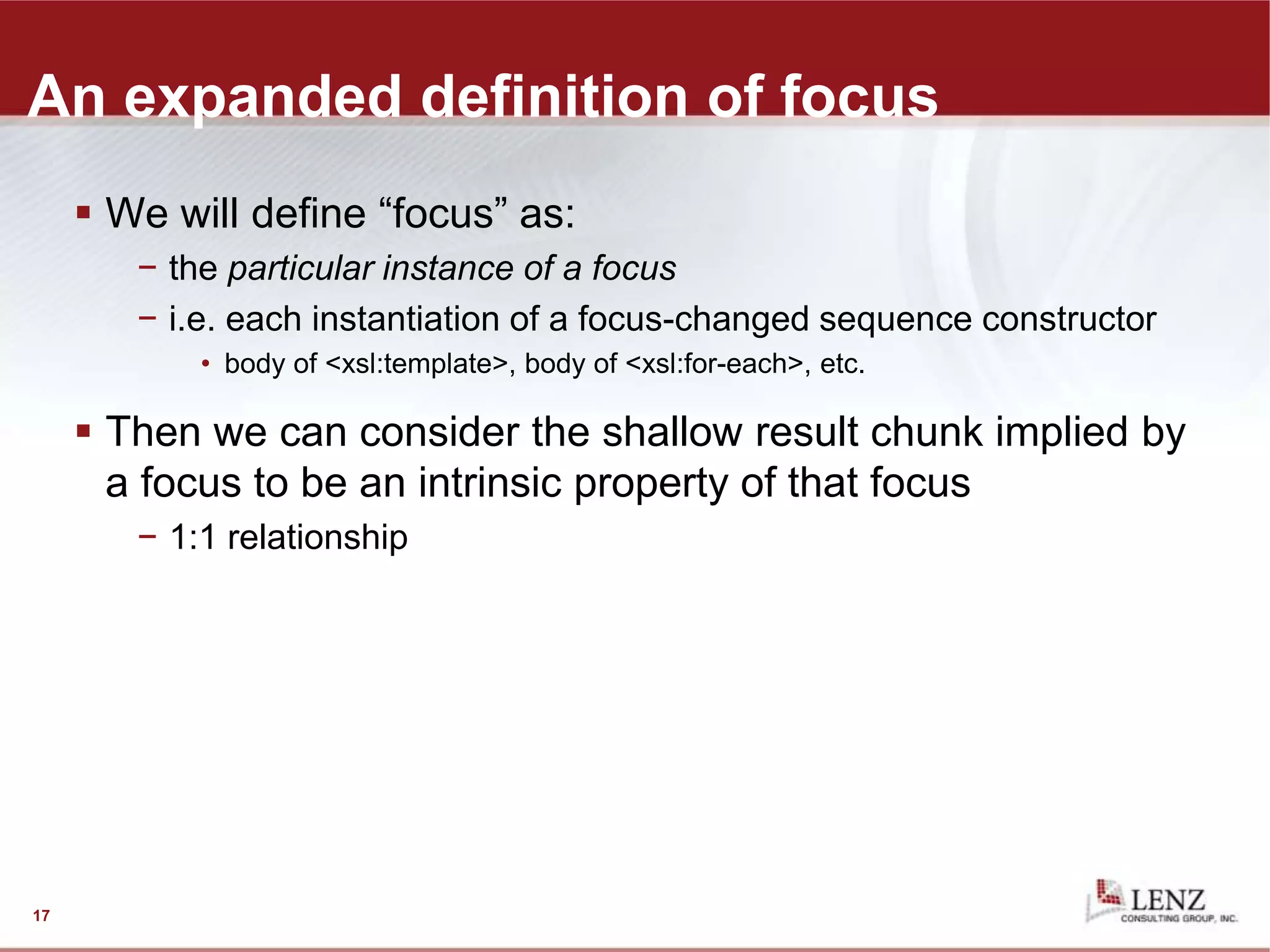 An expanded definition of focus
 We will define “focus” as:
− the particular instance of a focus
− i.e. each instantiation of a focus-changed sequence constructor
• body of <xsl:template>, body of <xsl:for-each>, etc.
 Then we can consider the shallow result chunk implied by
a focus to be an intrinsic property of that focus
− 1:1 relationship
17
 