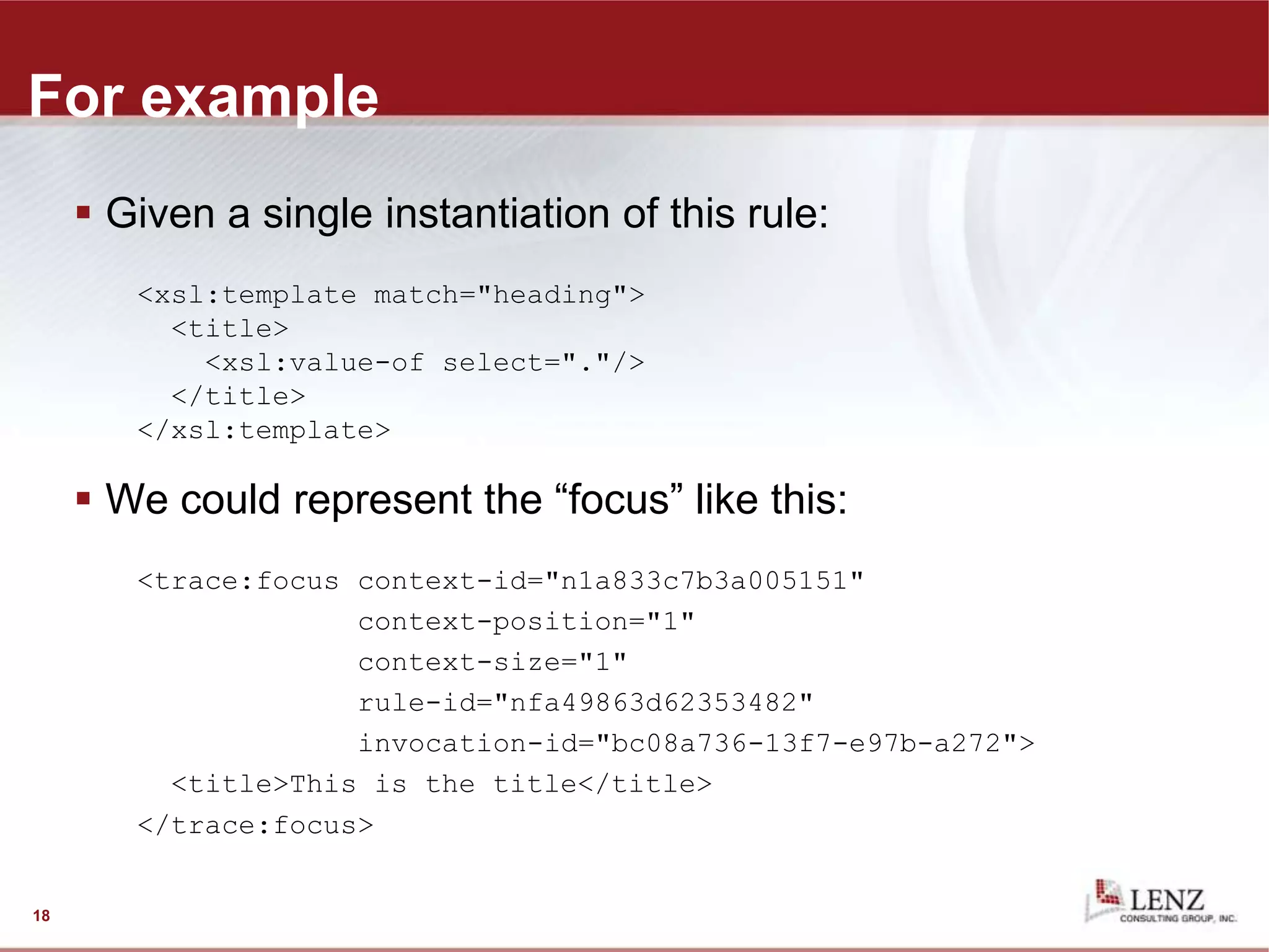 For example
 Given a single instantiation of this rule:
<xsl:template match="heading">
<title>
<xsl:value-of select="."/>
</title>
</xsl:template>
 We could represent the “focus” like this:
<trace:focus context-id="n1a833c7b3a005151"
context-position="1"
context-size="1"
rule-id="nfa49863d62353482"
invocation-id="bc08a736-13f7-e97b-a272">
<title>This is the title</title>
</trace:focus>
18
 