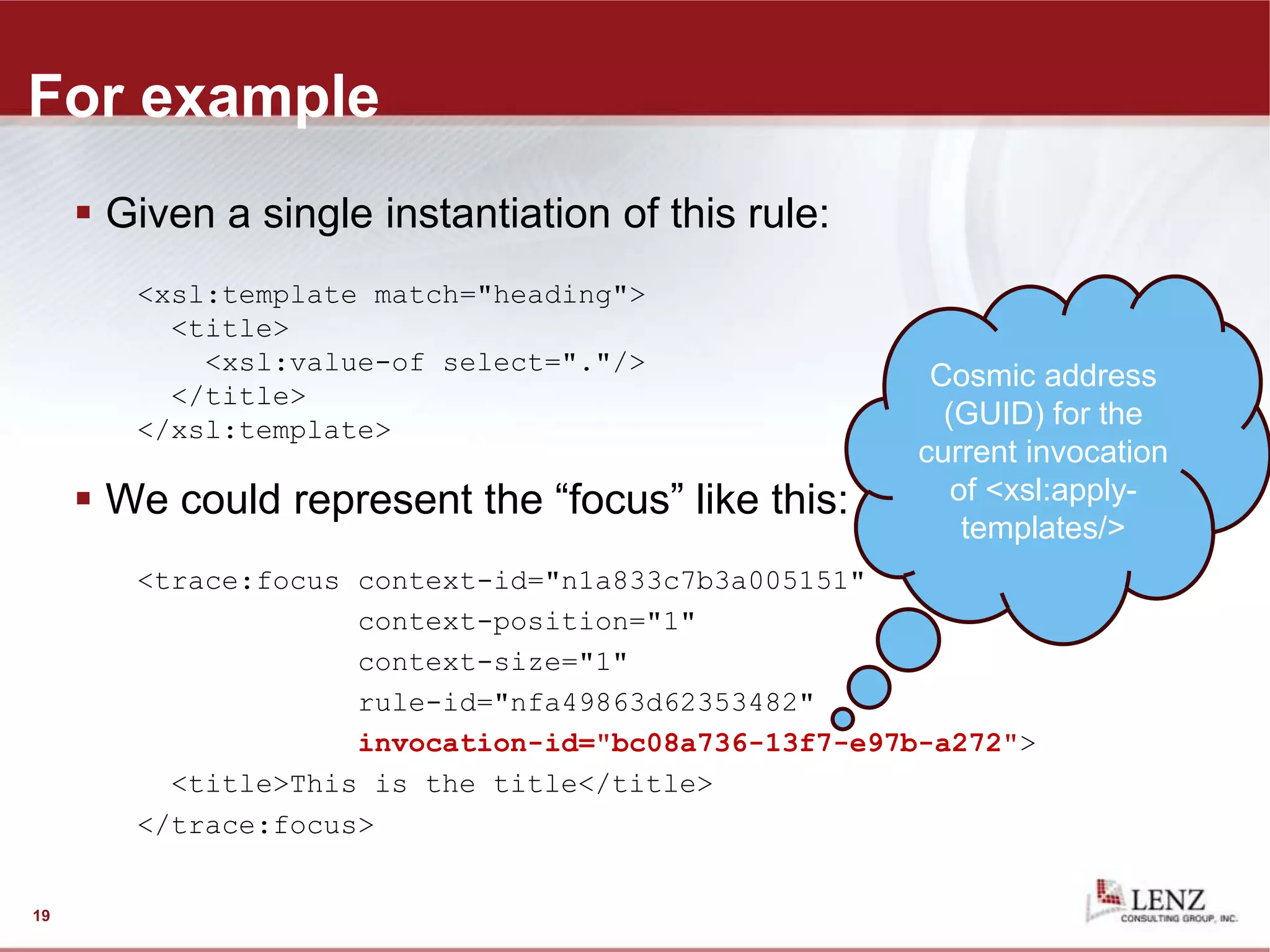 For example
 Given a single instantiation of this rule:
<xsl:template match="heading">
<title>
<xsl:value-of select="."/>
</title>
</xsl:template>
 We could represent the “focus” like this:
<trace:focus context-id="n1a833c7b3a005151"
context-position="1"
context-size="1"
rule-id="nfa49863d62353482"
invocation-id="bc08a736-13f7-e97b-a272">
<title>This is the title</title>
</trace:focus>
19
Cosmic address
(GUID) for the
current invocation
of <xsl:apply-
templates/>
 