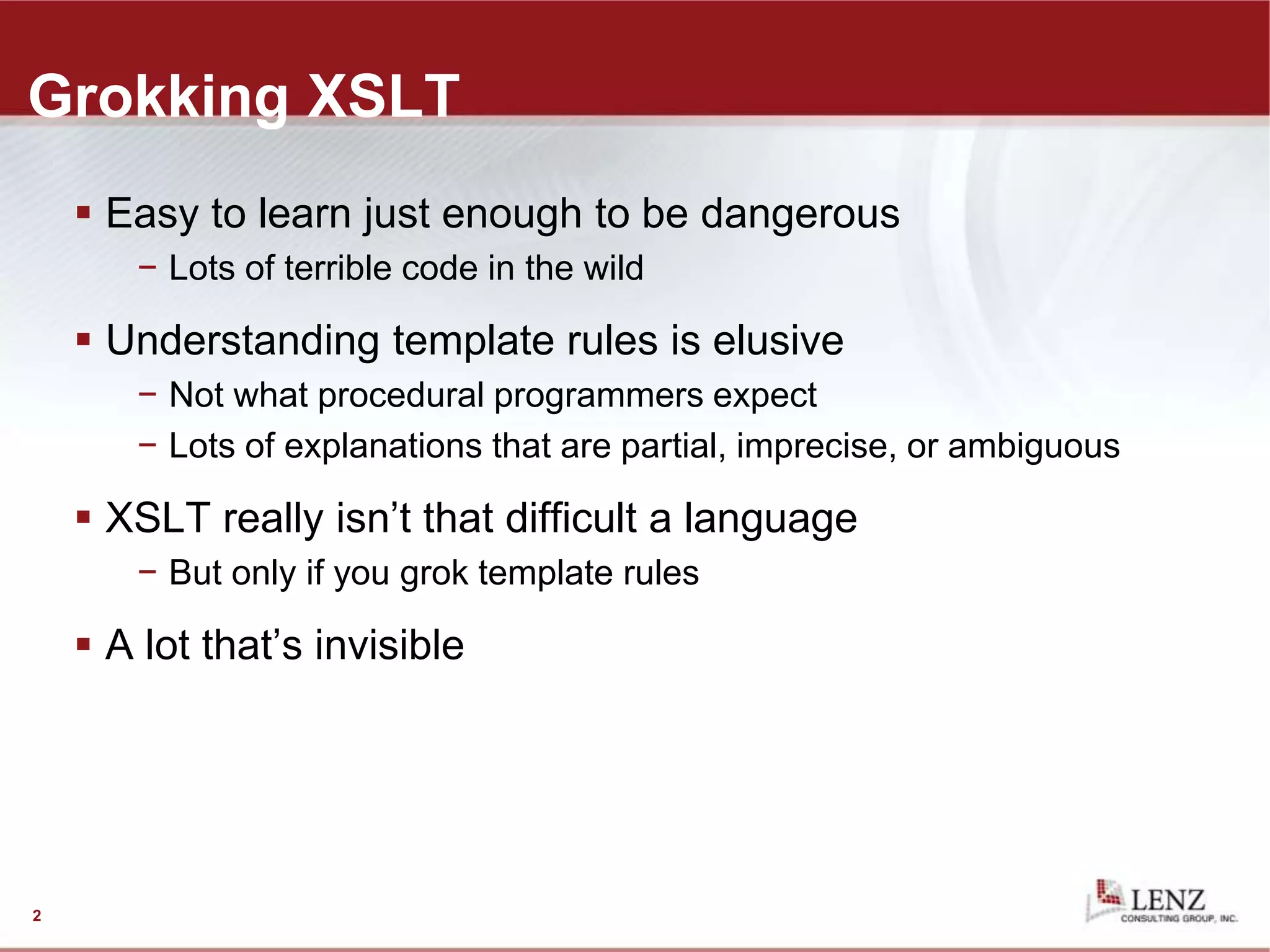 2
Grokking XSLT
 Easy to learn just enough to be dangerous
− Lots of terrible code in the wild
 Understanding template rules is elusive
− Not what procedural programmers expect
− Lots of explanations that are partial, imprecise, or ambiguous
 XSLT really isn’t that difficult a language
− But only if you grok template rules
 A lot that’s invisible
 