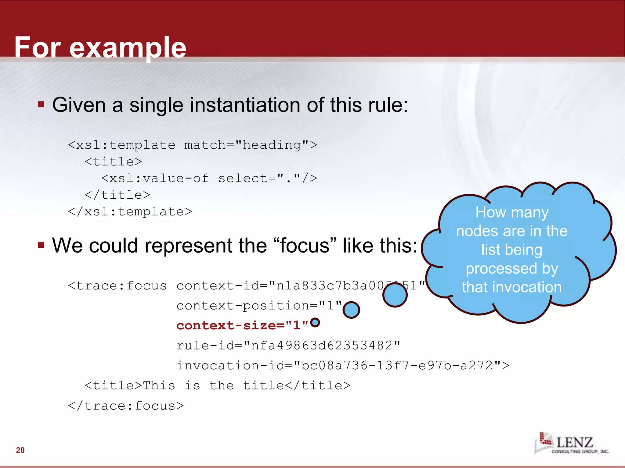 For example
 Given a single instantiation of this rule:
<xsl:template match="heading">
<title>
<xsl:value-of select="."/>
</title>
</xsl:template>
 We could represent the “focus” like this:
<trace:focus context-id="n1a833c7b3a005151"
context-position="1"
context-size="1"
rule-id="nfa49863d62353482"
invocation-id="bc08a736-13f7-e97b-a272">
<title>This is the title</title>
</trace:focus>
20
How many
nodes are in the
list being
processed by
that invocation
 