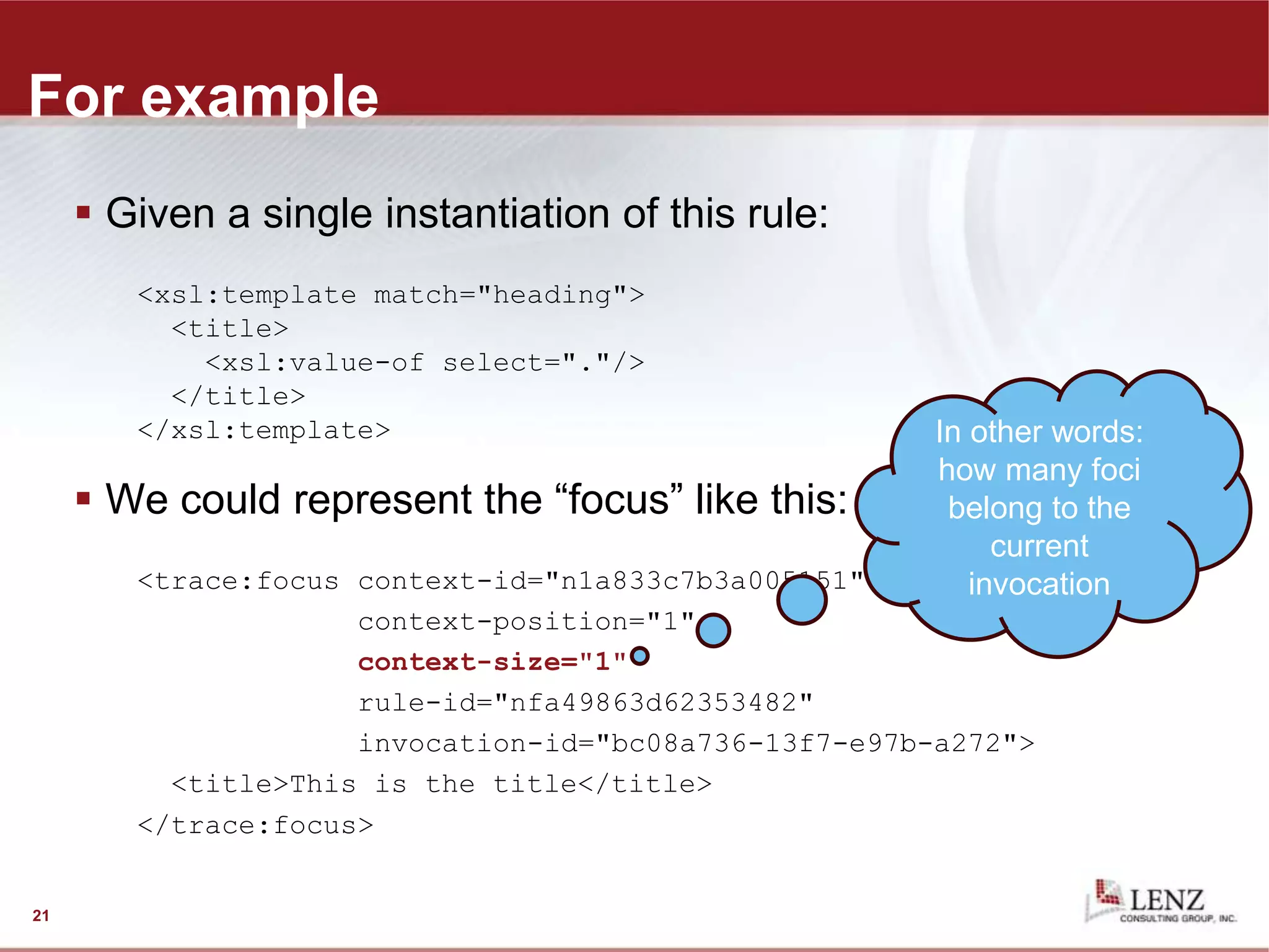 For example
 Given a single instantiation of this rule:
<xsl:template match="heading">
<title>
<xsl:value-of select="."/>
</title>
</xsl:template>
 We could represent the “focus” like this:
<trace:focus context-id="n1a833c7b3a005151"
context-position="1"
context-size="1"
rule-id="nfa49863d62353482"
invocation-id="bc08a736-13f7-e97b-a272">
<title>This is the title</title>
</trace:focus>
21
In other words:
how many foci
belong to the
current
invocation
 