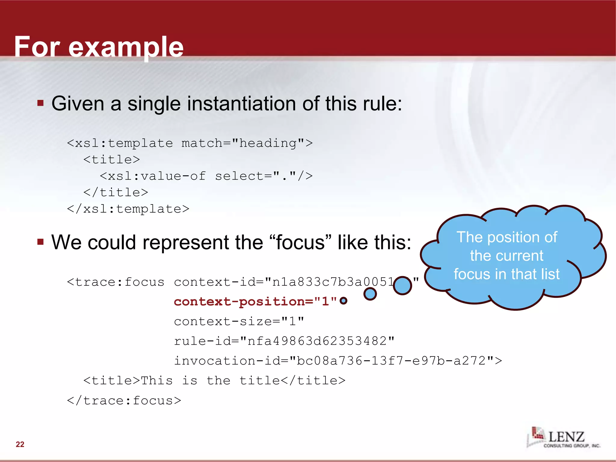 For example
 Given a single instantiation of this rule:
<xsl:template match="heading">
<title>
<xsl:value-of select="."/>
</title>
</xsl:template>
 We could represent the “focus” like this:
<trace:focus context-id="n1a833c7b3a005151"
context-position="1"
context-size="1"
rule-id="nfa49863d62353482"
invocation-id="bc08a736-13f7-e97b-a272">
<title>This is the title</title>
</trace:focus>
22
The position of
the current
focus in that list
 